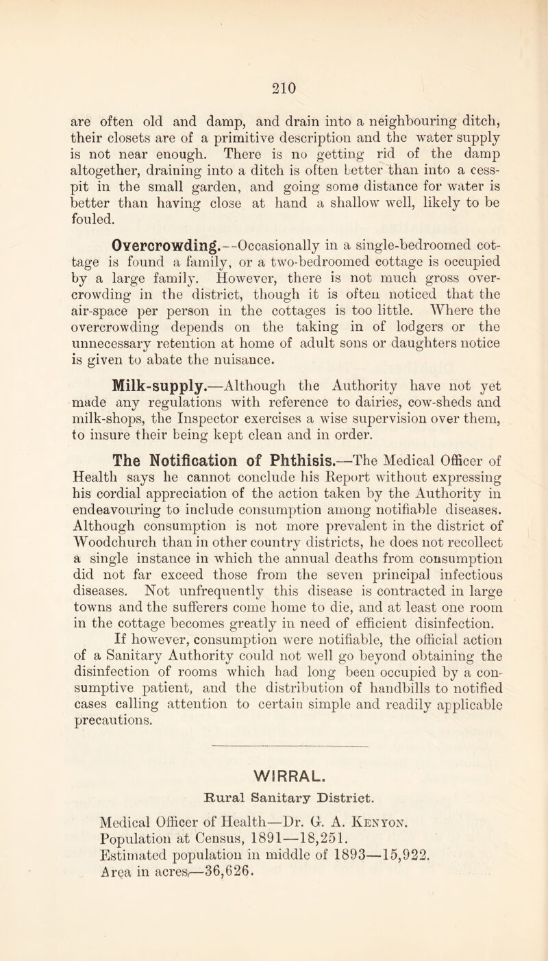 are often old and damp, and drain into a neighbouring ditch, their closets are of a primitive description and the water-supply is not near enough. There is no getting rid of the damp altogether, draining into a ditch is often better than into a cess- pit in the small garden, and going some distance for water is better than having close at hand a shallow well, likely to be fouled. Overcrowding.—Occasionally in a single-bedroomed cot- tage is found a family, or a two-bedroomed cottage is occupied by a large family. However, there is not much gross over- crowding in the district, though it is often noticed that the air-space per person in the cottages is too little. Where the overcrowding depends on the taking in of lodgers or the unnecessary retention at home of adult sons or daughters notice is given to abate the nuisance. Milk-supply.—Although the Authority have not yet made any regulations with reference to dairies, cow-sheds and milk-shops, the Inspector exercises a wise supervision over them, to insure their being kept clean and in order. The Notification of Phthisis.—The Medical Officer of Health says he cannot conclude his Report without expressing his cordial appreciation of the action taken by the Authority in endeavouring to include consumption among notifiable diseases. Although consumption is not more prevalent in the district of Woodchurch than in other country districts, he does not recollect a single instance in which the annual deaths from consumption did not far exceed those from the seven principal infectious diseases. Not unfrequently this disease is contracted in large towns and the sufferers come home to die, and at least one room in the cottage becomes greatly in need of efficient disinfection. If however, consumption were notifiable, the official action of a Sanitary Authority could not well go beyond obtaining the disinfection of rooms which had long been occupied by a con- sumptive patient, and the distribution of handbills to notified cases calling attention to certain simple and readily applicable precautions. WIRRAL. Rural Sanitary District. Medical Officer of Health—Dr. (1 A. Kenyon. Population at Census, 1891—18,251. Estimated population in middle of 1893—15,922. Area in acres,—36,626.