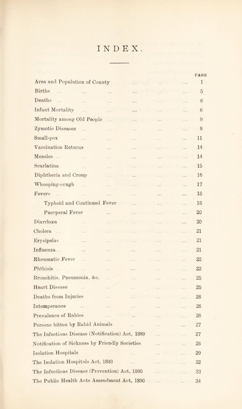 INDEX. PAGE Area and Population of County ... ... 1 Births ... ... ... ... ... ... 5 Deaths ... ... ... ... ... ... 6 Infant Mortality . . ... ... ... ... 6 Mortality among Old People ... ... ... ... 9 Zymotic Diseases ... ... ... ... 9 Small-pox ... . . ... 11 Vaccination Returns ... ... ... ... 14 Measles ... ... ... ... ... ... 14 Scarlatina ... .. ... 15 Diphtheria and Croup ... ... ... ... 16 Whooping-ccugh ... ... 17 Fevers ... ... ... ... ... ... 18 Typhoid and Continued Fever ... ... ... 18 Puerperal Fever ... ... ... 20 Diarrhoea ... ... ... 20 Cholera . ... . . 21 Erysipelas ... ... ... ... 21 Influenza.. ... ... ... ... ... 21 Rheumatic Fever .. .. ... ... ... 22 Phthisis ... ... ... . . 22 Bronchitis, Pneumonia, &c. . ... ... ... 25 Heart Disease ... .. ... ... 25 Deaths from Injuries ... ... ... ... 26 Intemperance ... ... ... ... ... 26 Prevalence of Rabies .. .. ... ... 26 Persons bitten by Rabid Animals ... ... ... 27 The Infectious Disease (Notification) Act, 1889 ... ... 27 Notification of Sickness by Friendly Societies ... .. 28 Isolation Hospitals ... ... ... 29 The Isolation Hospitals Act, 1893 ... ... ... 32 The Infectious Disease (Prevention) Act, 1890 ... ... 33 The Public Health Acts Amendment Act, 1890 34