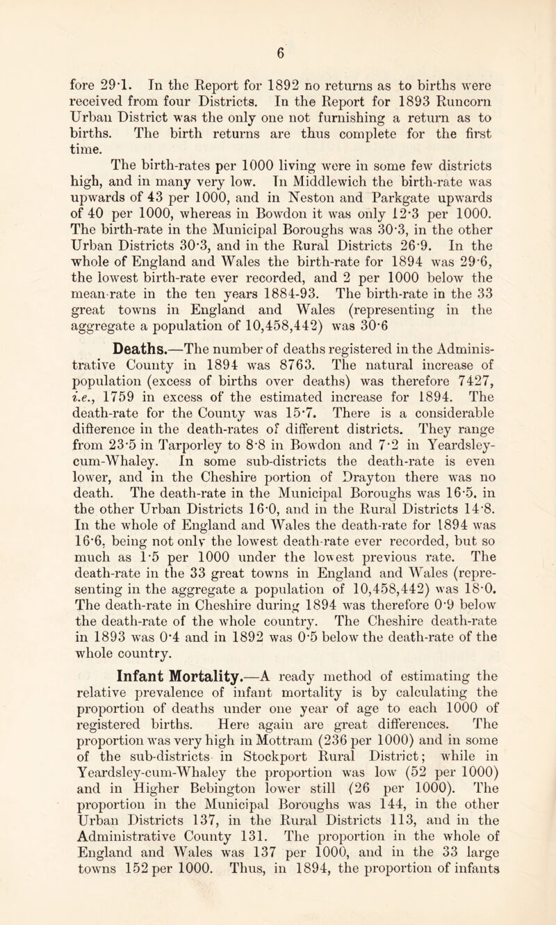 fore 29*1. In the Report for 1892 no returns as to births were received from four Districts. In the Report for 1893 Runcorn Drban District was the only one not furnishing a return as to births. The birth returns are thus complete for the first time. The birth-rates per 1000 living were in some few districts high, and in many very low. Tn Middlewich the birth-rate was upwards of 43 per 1000, and in Neston and Parkgate upwards of 40 per 1000, whereas in Bowdon it was only 12*3 per 1000. The birth-rate in the Municipal Boroughs was 30*3, in the other Urban Districts 30*3, and in the Rural Districts 26*9. In the whole of England and Wales the birth-rate for 1894 was 29*6, the lowest birth-rate ever recorded, and 2 per 1000 below the mean rate in the ten years 1884-93. The birth-rate in the 33 great towns in England and Wales (representing in the aggregate a population of 10,458,442) was 30*6 Deaths.—The number of deaths registered in the Adminis- trative County in 1894 was 8763. The natural increase of population (excess of births over deaths) was therefore 7427, i.e., 1759 in excess of the estimated increase for 1894. The death-rate for the County was 15*7. There is a considerable difference in the death-rates of different districts. They range from 23*5 in Tarporley to 8*8 in Bowdon and 7*2 in Yeardsley- cum-Whaley. In some sub-districts the death-rate is even lower, and in the Cheshire portion of Drayton there was no death. The death-rate in the Municipal Boroughs was 16*5. in the other Urban Districts 16*0, and in the Rural Districts 14*8. In the whole of England and Wales the death-rate for 1894 was 16*6, being not only the lowest death-rate ever recorded, but so much as 1*5 per 1000 under the lowest previous rate. The death-rate in the 33 great towns in England and Wales (repre- senting in the aggregate a population of 10,458,442) was 18*0. The death-rate in Cheshire during 1894 was therefore 0*9 below the death-rate of the whole country. The Cheshire death-rate in 1893 was 0*4 and in 1892 was 0*5 below the death-rate of the whole country. Infant Mortality.—A ready method of estimating the relative prevalence of infant mortality is by calculating the proportion of deaths under one year of age to each 1000 of registered births. Here again are great differences. The proportion was very high in Mottram (236 per 1000) and in some of the sub-districts in Stockport Rural District; while in Yeardsley-cum-Whaley the proportion was low (52 per 1000) and in Higher Bebington lower still (26 per 1000). The proportion in the Municipal Boroughs was 144, in the other Urban Districts 137, in the Rural Districts 113, and in the Administrative County 131. The proportion in the whole of England and Wales was 137 per 1000, and in the 33 large towns 152 per 1000. Thus, in 1894, the proportion of infants