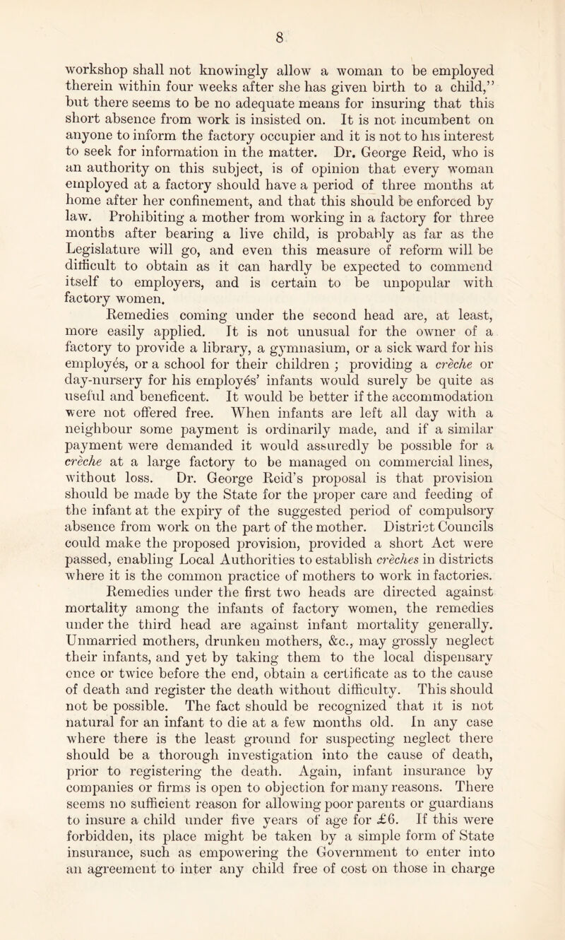 workshop shall not knowingly allow a woman to be employed therein within four weeks after she has given birth to a child,” but there seems to be no adequate means for insuring that this short absence from work is insisted on. It is not incumbent on anyone to inform the factory occupier and it is not to his interest to seek for information in the matter. Dr. George Reid, who is an authority on this subject, is of opinion that every woman employed at a factory should have a period of three months at home after her confinement, and that this should be enforced by law. Prohibiting a mother from working in a factory for three months after bearing a live child, is probably as far as the Legislature will go, and even this measure of reform will be difficult to obtain as it can hardly be expected to commend itself to employers, and is certain to be unpopular with factory women. Remedies coming under the second head are, at least, more easily applied. It is not unusual for the owner of a factory to provide a library, a gymnasium, or a sick ward for his employes, or a school for their children ; providing a creche or day-nursery for his employes’ infants would surely be quite as useful and beneficent. It would be better if the accommodation were not offered free. When infants are left all day with a neighbour some payment is ordinarily made, and if a similar payment were demanded it would assuredly be possible for a creche at a large factory to be managed on commercial lines, without loss. Dr. George Reid’s proposal is that provision should be made by the State for the proper care and feeding of the infant at the expiry of the suggested period of compulsory absence from work on the part of the mother. District Councils could make the proposed provision, provided a short Act were passed, enabling Local Authorities to establish creches in districts where it is the common practice of mothers to work in factories. Remedies under the first two heads are directed against mortality among the infants of factory women, the remedies under the third head are against infant mortality generally. Unmarried mothers, drunken mothers, &c., may grossly neglect their infants, and yet by taking them to the local dispensary once or twice before the end, obtain a certificate as to the cause of death and register the death without difficulty. This should not be possible. The fact should be recognized that it is not natural for an infant to die at a few months old. In any case where there is the least ground for suspecting neglect there should be a thorough investigation into the cause of death, prior to registering the death. Again, infant insurance by companies or firms is open to objection for many reasons. There seems no sufficient reason for allowing poor parents or guardians to insure a child under five years of age for £6. If this were forbidden, its place might be taken by a simple form of State insurance, such as empowering the Government to enter into an agreement to inter any child free of cost on those in charge