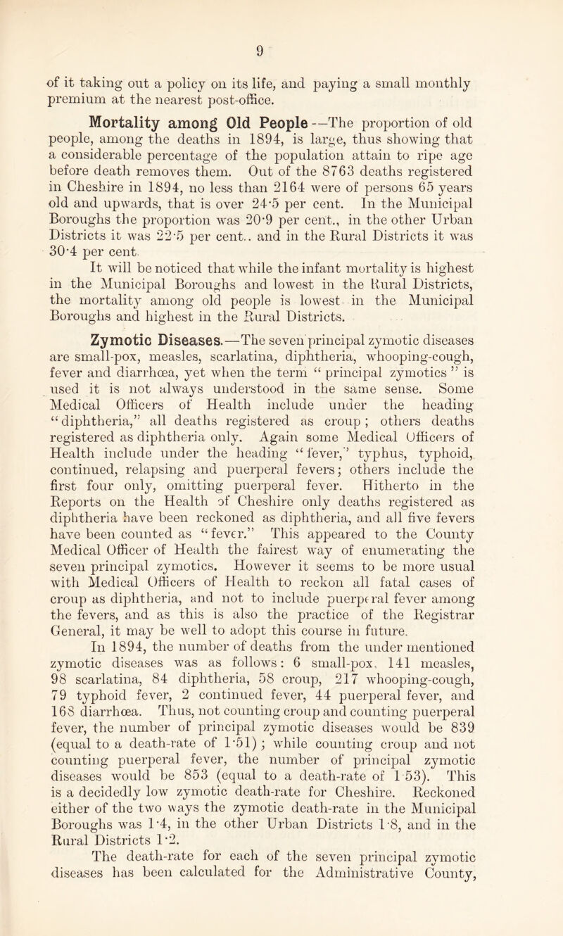 of it taking out a policy on its life, and paying a small monthly premium at the nearest post-office. Mortality among Old People —The proportion of old people, among the deaths in 1894, is large, thus showing that a considerable percentage of the population attain to ripe age before death removes them. Out of the 8763 deaths registered in Cheshire in 1894, no less than 2164 were of persons 65 years old and upwards, that is over 24*5 per cent. In the Municipal Boroughs the proportion was 209 per cent., in the other Urban Districts it was 22*5 per cent., and in the Rural Districts it was 30‘4 per cent It will be noticed that while the infant mortality is highest in the Municipal Boroughs and lowest in the Rural Districts, the mortality among old people is lowest in the Municipal Boroughs and highest in the Rural Districts. Zymotic Diseases.—The seven principal zymotic diseases are small-pox, measles, scarlatina, diphtheria, whooping-cough, fever and diarrhoea, yet when the term “ principal zymotics ” is used it is not always understood in the same sense. Some Medical Officers of Health include under the heading “diphtheria,’5 all deaths registered as croup; others deaths registered as diphtheria only. Again some Medical Officers of Health include under the heading “ lever,-’ typhus, typhoid, continued, relapsing and puerperal fevers; others include the first four only, omitting puerperal fever. Hitherto in the Reports on the Health of Cheshire only deaths registered as diphtheria have been reckoned as diphtheria, and all five fevers have been counted as “ fever.” This appeared to the County Medical Officer of Health the fairest way of enumerating the seven principal zymotics. However it seems to be more usual with Medical Officers of Health to reckon all fatal cases of croup as diphtheria, and not to include puerperal fever among the fevers, and as this is also the practice of the Registrar General, it may be well to adopt this course in future. In 1894, the number of deaths from the undermentioned zymotic diseases was as follows: 6 small-pox, 141 measles, 98 scarlatina, 84 diphtheria, 58 croup, 217 whooping-cough, 79 typhoid fever, 2 continued fever, 44 puerperal fever, and 168 diarrhoea. Thus, not counting croup and counting puerperal fever, the number of principal zymotic diseases would be 839 (equal to a death-rate of 1*51); while counting croup and not counting puerperal fever, the number of principal zymotic diseases would be 853 (equal to a death-rate of 153). This is a decidedly low zymotic death-rate for Cheshire. Reckoned either of the two ways the zymotic death-rate in the Municipal Boroughs was D4, in the other Urban Districts 1*8, and in the Rural Districts 1*2. The death-rate for each of the seven principal zymotic diseases has been calculated for the Administrative County,