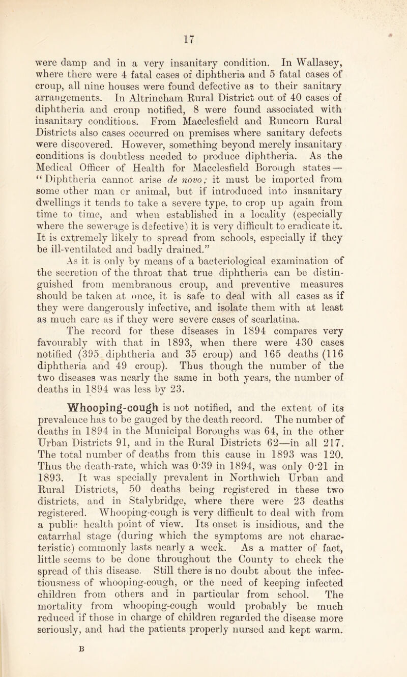 were damp and in a very insanitary condition. In Wallasey, where there were 4 fatal cases of diphtheria and 5 fatal cases of croup, all nine houses were found defective as to their sanitary arrangements. In Altrincham Rural District out of 40 cases of diphtheria and croup notified, 8 were found associated with insanitary conditions. From Macclesfield and Runcorn Rural Districts also cases occurred on premises where sanitary defects were discovered. However, something beyond merely insanitary conditions is doubtless needed to produce diphtheria. As the Medical Officer of Health for Macclesfield Borough states — “Diphtheria cannot arise de novo; it must be imported from some other man or animal, but if introduced into insanitary dwellings it tends to take a severe type, to crop up again from time to time, and when established in a locality (especially where the sewerage is defective) it is very difficult to eradicate it. It is extremely likely to spread from schools, especially if they be ill-ventilated and badly drained.” As it is only by means of a bacteriological examination of the secretion of the throat that true diphtheria can be distin- guished from membranous croup, and preventive measures should be taken at once, it is safe to deal with all cases as if they were dangerously infective, and isolate them with at least as much care as if they were severe cases of scarlatina. The record for these diseases in 1894 compares very favourably with that in 1893, when there were 430 cases notified (395 diphtheria and 35 croup) and 165 deaths (116 diphtheria and 49 croup). Thus though the number of the two diseases was nearly the same in both years, the number of deaths in 1894 was less by 23. Whooping-cough is not notified, and the extent of its prevalence has to be gauged by the death record. The number of deaths in 1894 in the Municipal Boroughs was 64, in the other Urban Districts 91, and in the Rural Districts 62—in all 217. The total number of deaths from this cause in 1893 was 120. Thus the death-rate, which was 0*39 in 1894, was only 0*21 in 1893. It was specially prevalent in Northwich Urban and Rural Districts, 50 deaths being registered in these two districts, and in Stalybridge, where there were 23 deaths registered. Whooping-cough is very difficult to deal with from a public health point of view. Its onset is insidious, and the catarrhal stage (during which the symptoms are not charac- teristic) commonly lasts nearly a week. As a matter of fact, little seems to be done throughout the County to check the spread of this disease. Still there is no doubt about the infec- tiousness of whooping-cough, or the need of keeping infected children from others and in particular from school. The mortality from whooping-cough would probably be much, reduced if those in charge of children regarded the disease more seriously, and had the patients properly nursed and kept warm. B