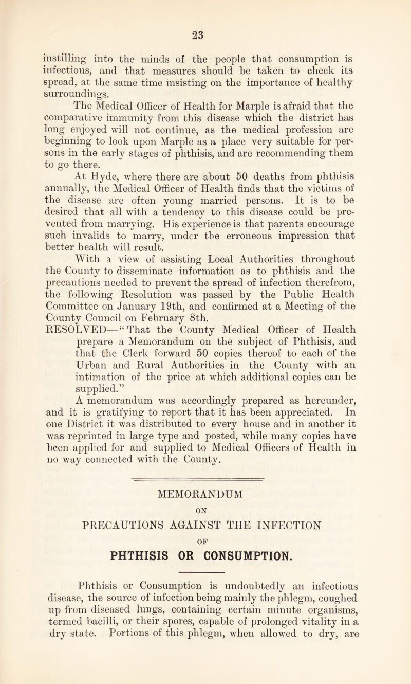 instilling into the minds of the people that consumption is infectious, and that measures should be taken to check its spread, at the same time insisting on the importance of healthy surroundings. The Medical Officer of Health for Marple is afraid that the comparative immunity from this disease which the district has long enjoyed will not continue, as the medical profession are beginning to look upon Marple as a place very suitable for per- sons in the early stages of phthisis, and are recommending them to go there. At Hyde, where there are about 50 deaths from phthisis annually, the Medical Officer of Health finds that the victims of the disease are often young married persons. It is to be desired that all with a tendency to this disease could be pre- vented from marrying. His experience is that parents encourage such invalids to marry, under the erroneous impression that better health will result. With a view of assisting Local Authorities throughout the County to disseminate information as to phthisis and the precautions needed to prevent the spread of infection therefrom, the following Resolution was passed by the Public Health Committee on January 19th, and confirmed at a Meeting of the County Council on February 8th. RESOLVED—“ That the County Medical Officer of Health prepare a Memorandum on the subject of Phthisis, and that the Clerk forward 50 copies thereof to each of the Urban and Rural Authorities in the County with an intimation of the price at which additional copies can be supplied.” A memorandum was accordingly prepared as hereunder, and it is gratifying to report that it has been appreciated. In one District it was distributed to every house and in another it was reprinted in large type and posted, while many copies have been applied for and supplied to Medical Officers of Health in no way connected with the County. MEMORANDUM ON PRECAUTIONS AGAINST THE INFECTION OF PHTHISIS OR CONSUMPTION. Phthisis or Consumption is undoubtedly an infectious disease, the source of infection being mainly the phlegm, coughed up from diseased lungs, containing certain minute organisms, termed bacilli, or their spores, capable of prolonged vitality in a dry state. Portions of this phlegm, when allowed to dry, are