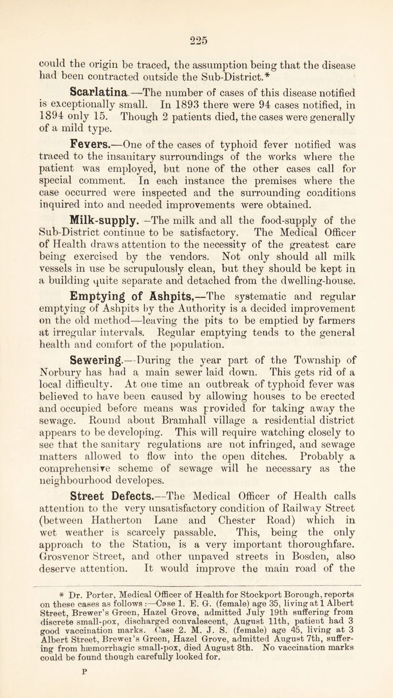 could the origin be traced, the assumption being that the disease had been contracted outside the Sub-District.* Scarlatina.—The number of cases of this disease notified is exceptionally small. In 1893 there were 94 cases notified, in 1894 only 15. Though 2 patients died, the cases were generally of a mild type. Fevers.—One of the cases of typhoid fever notified was traced to the insanitary surroundings of the works where the patient was employed, but none of the other cases call for special comment. In each instance the premises where the case occurred were inspected and the surrounding conditions inquired into and needed improvements were obtained. Milk-supply. —The milk and all the food-supply of the Sub-District continue to be satisfactory. The Medical Officer of Health draws attention to the necessity of the greatest care being exercised by the vendors. Not only should all milk vessels in use be scrupulously clean, but they should be kept in a building quite separate and detached from the dwelling-house. Emptying of Ashpits,—The systematic and regular emptying of Ashpits by the Authority is a decided improvement on the old method—leaving the pits to be emptied by farmers at irregular intervals. Regular emptying tends to the general health and comfort of the population. Sewering.—During the year part of the Township of Norbury has had a main sewer laid down. This gets rid of a local difficulty. At one time an outbreak of typhoid fever was believed to have been caused by allowing houses to be erected and occupied before means was provided for taking away the sewage. Round about Bramhall village a residential district appears to be developing. This will require watching closely to see that the sanitary regulations are not infringed, and sewage matters allowed to flow into the open ditches. Probably a comprehensive scheme of sewage will he necessary as the neighbourhood developes. Street Defects.—The Medical Officer of Health calls attention to the very unsatisfactory condition of Railway Street (between Hatherton Lane and Chester Road) which in wet weather is scarcely passable. This, being the only approach to the Station, is a very important thoroughfare. Grosvenor Street, and other unpaved streets in Bosden, also deserve attention. It would improve the main road of the * Dr. Porter, Medical Officer of Health for Stockport Borough, reports on these cases as follows :—Case 1. E. G. (female) age 35, living at 1 Albert Street, Brewer’s Green, Hazel Grove, admitted July 19th suffering from discrete small-pox, discharged convalescent, August 11th, patient had 3 good vaccination marks. Case 2. M. J. S. (female) age 45, living at 3 Albert Street, Brewer’s Green, Hazel Grove, admitted August 7th, suffer- ing from haemorrhagic small-pox, died August 8th. No vaccination marks could be found though carefully looked for. P