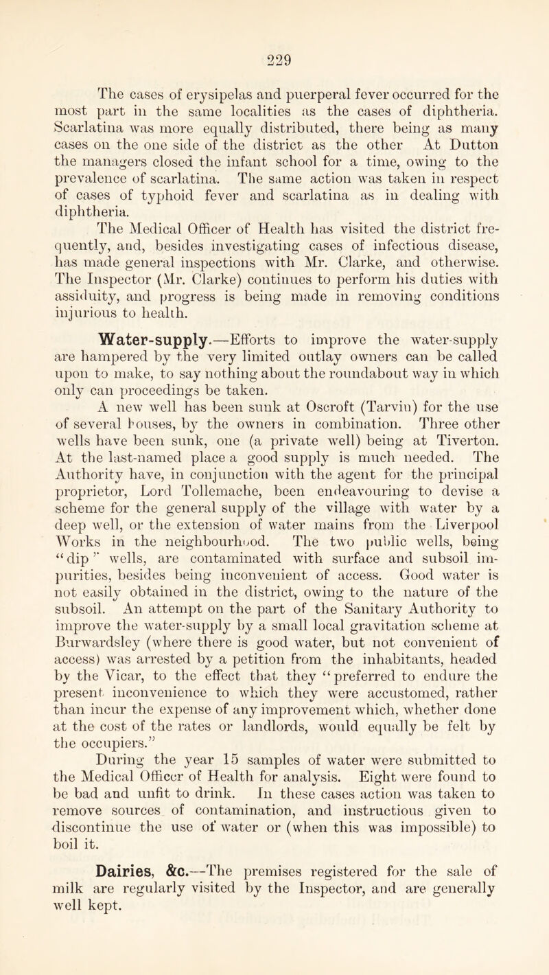 The cases of erysipelas and puerperal fever occurred for the most part in the same localities as the cases of diphtheria. Scarlatina was more equally distributed, there being as many cases on the one side of the district as the other At Dutton the managers closed the infant school for a time, owing to the prevalence of scarlatina. The same action was taken in respect of cases of typhoid fever and scarlatina as in dealing with diphtheria. The Medical Officer of Health has visited the district fre- quently, and, besides investigating cases of infectious disease, has made general inspections with Mr. Clarke, and otherwise. The Inspector (Mr. Clarke) continues to perform his duties with assiduity, and progress is being made in removing conditions injurious to health. Water-supply.—Efforts to improve the water-supply are hampered by the very limited outlay owners can be called upon to make, to say nothing about the roundabout way in which only can proceedings be taken. A new well has been sunk at Oscroft (Tarvin) for the use of several bouses, by the owners in combination. Three other wells have been sunk, one (a private well) being at Tiverton. At the last-named place a good supply is much needed. The Authority have, in conjunction with the agent for the principal proprietor, Lord Tollemache, been endeavouring to devise a scheme for the general supply of the village with water by a deep well, or the extension of water mains from the Liverpool Works in the neighbourhood. The two public wells, being “ dip ’’ wells, are contaminated with surface and subsoil im- purities, besides being inconvenient of access. Good water is not easilv obtained in the district, owing to the nature of the subsoil. An attempt on the part of the Sanitary Authority to improve the water-supply by a small local gravitation scheme at Burwardsley (where there is good water, but not convenient of access) was arrested by a petition from the inhabitants, headed by the Vicar, to the effect that they “preferred to endure the present inconvenience to which they were accustomed, rather than incur the expense of any improvement which, whether done at the cost of the rates or landlords, would equally be felt by the occupiers.” During the year 15 samples of water were submitted to the Medical Officer of Health for analvsis. Eight were found to be bad and unfit to drink. In these cases action was taken to remove sources of contamination, and instructions given to discontinue the use of water or (when this was impossible) to boil it. Dairies, &C.—The premises registered for the sale of milk are regularly visited by the Inspector, and are generally well kept.