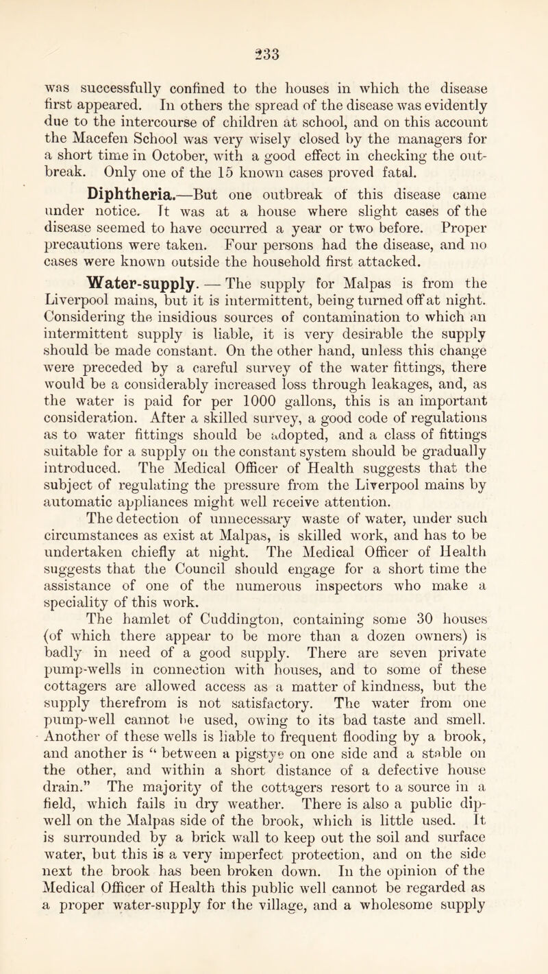 was successfully confined to the houses in which the disease first appeared. In others the spread of the disease was evidently due to the intercourse of children at school, and on this account the Macefen School was very wisely closed by the managers for a short time in October, with a good effect in checking the out- break. Only one of the 15 known cases proved fatal. Diphtheria .—But one outbreak of this disease came under notice. Tt was at a house where slight cases of the disease seemed to have occurred a year or two before. Proper precautions were taken. Four persons had the disease, and no cases were known outside the household first attacked. Water-supply. — The supply for Malpas is from the Liverpool mains, but it is intermittent, being turned off at night. Considering the insidious sources of contamination to which an intermittent supply is liable, it is very desirable the supply should be made constant. On the other hand, unless this change were preceded by a careful survey of the water fittings, there would be a considerably increased loss through leakages, and, as the water is paid for per 1000 gallons, this is an important consideration. After a skilled survey, a good code of regulations as to water fittings should be adopted, and a class of fittings suitable for a supply on the constant system should be gradually introduced. The Medical Officer of Health suggests that the subject of regulating the pressure from the Liverpool mains by automatic appliances might well receive attention. The detection of unnecessary waste of water, under such circumstances as exist at Malpas, is skilled work, and has to be undertaken chiefly at night. The Medical Officer of Health suggests that the Council should engage for a short time the assistance of one of the numerous inspectors who make a speciality of this work. The hamlet of Cuddington, containing some 30 houses (of which there appear to be more than a dozen owners) is badly in need of a good supply. There are seven private pump-wells in connection with houses, and to some of these cottagers are allowed access as a matter of kindness, but the supply therefrom is not satisfactory. The water from one pump-well cannot be used, owing to its bad taste and smell. Another of these wells is liable to frequent flooding by a brook, and another is “ between a pigsty e on one side and a stable on the other, and within a short distance of a defective house drain.” The majority of the cottagers resort to a source in a field, which fails in dry weather. There is also a public dip- well on the Malpas side of the brook, which is little used. It is surrounded by a brick wall to keep out the soil and surface water, but this is a very imperfect protection, and on the side next the brook has been broken down. In the opinion of the Medical Officer of Health this public well cannot be regarded as a proper water-supply for the village, and a wholesome supply