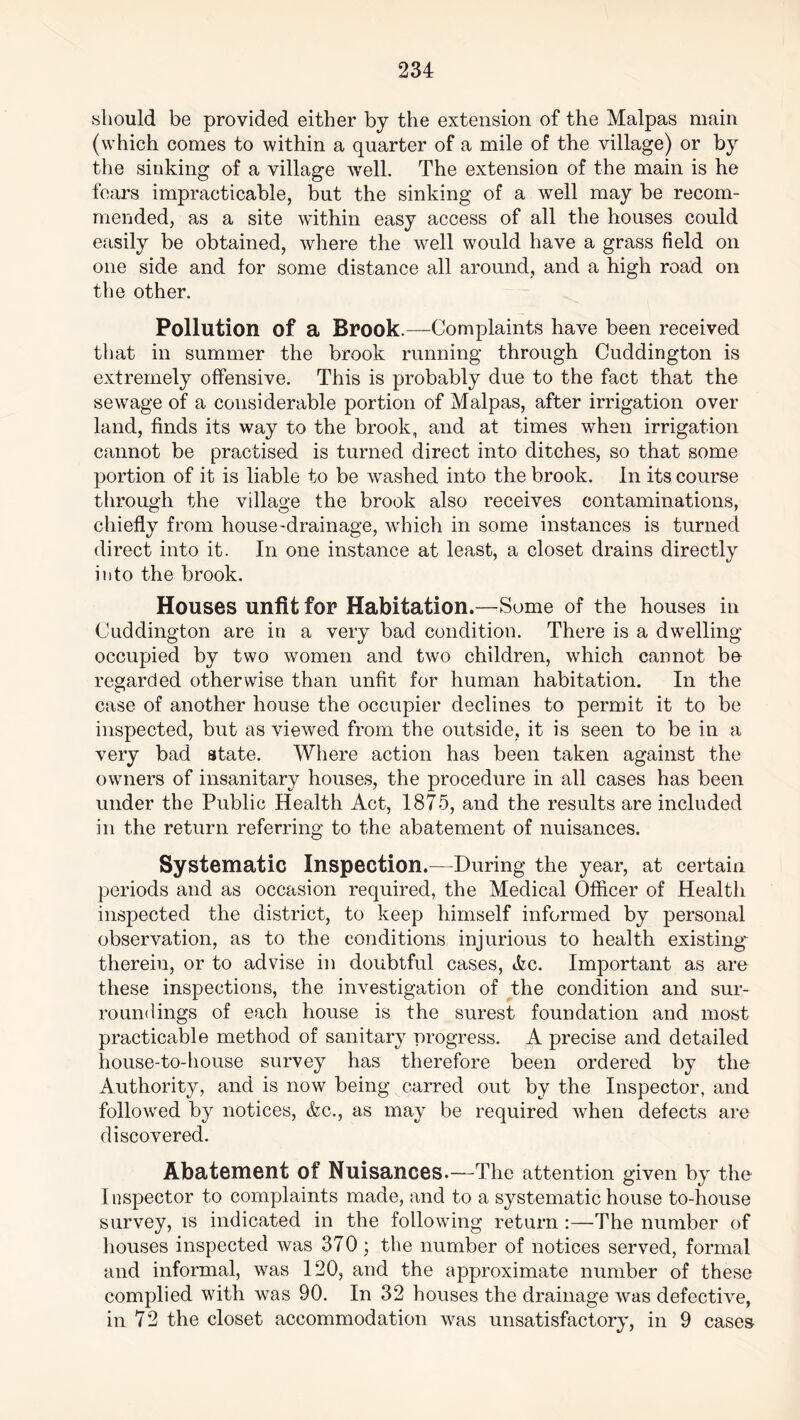 should be provided either by the extension of the Malpas main (which comes to within a quarter of a mile of the village) or by the sinking of a village well. The extension of the main is he fears impracticable, but the sinking of a well may be recom- mended, as a site within easy access of all the houses could easily be obtained, where the well would have a grass field on one side and for some distance all around, and a high road on the other. Pollution of a Brook.—Complaints have been received that in summer the brook running through Cuddington is extremely offensive. This is probably due to the fact that the sewage of a considerable portion of Malpas, after irrigation over land, finds its way to the brook, and at times when irrigation cannot be practised is turned direct into ditches, so that some portion of it is liable to be washed into the brook. In its course through the village the brook also receives contaminations, chiefly from house-drainage, which in some instances is turned direct into it. In one instance at least, a closet drains directly into the brook. Houses unfit for Habitation.—Some of the houses in Cuddington are in a very bad condition. There is a dwelling occupied by two women and two children, which cannot bo regarded otherwise than unfit for human habitation. In the case of another house the occupier declines to permit it to be inspected, but as viewed from the outside, it is seen to be in a very bad state. Where action has been taken against the owners of insanitary houses, the procedure in all cases has been under the Public Health Act, 1875, and the results are included in the return referring to the abatement of nuisances. Systematic Inspection.—During the year, at certain periods and as occasion required, the Medical Officer of Health inspected the district, to keep himself informed by personal observation, as to the conditions injurious to health existing therein, or to advise in doubtful cases, Ac. Important as are these inspections, the investigation of the condition and sur- roundings of each house is the surest foundation and most practicable method of sanitary progress. A precise and detailed house-to-house survey has therefore been ordered by the Authority, and is now being carrecl out by the Inspector, and followed by notices, Ac., as may be required when defects are discovered. Abatement of Nuisances.—The attention given by the 1 nspector to complaints made, and to a systematic house to-house survey, is indicated in the following return :—The number of houses inspected was 370; the number of notices served, formal and informal, was 120, and the approximate number of these complied with was 90. In 32 houses the drainage was defective, in 72 the closet accommodation was unsatisfactory, in 9 cases