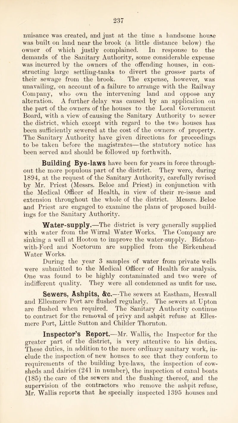 nuisance was created, and just at the time a handsome house was built on land near the brook (a little distance below) the owner of which justly complained. In response to the demands of the Sanitary Authority, some considerable expense was incurred by the owners of the offending houses, in con- structing large settling-tanks to divert the grosser parts of their sewage from the brook. The expense, however, was unavailing, on account of a failure to arrange with the Railway Company, who own the intervening land and oppose any alteration. A further delay was caused by an application on the part of the owners of the houses to the Local Government Board, with a view of causing the Sanitary Authority to sewer the district, which except with regard to the two houses has been sufficiently sewered at the cost of the owners of property. The Sanitary Authority have given directions for proceedings to be taken before the magistrates—the statutory notice has been served and should be followed up forthwith. Building Bye-laws have been for years in force through- out the more populous part of the district. They were, during 1894, at the request of the Sanitary Authority, carefully revised by Mr. Priest (Messrs. Beloe and Priest) in conjunction with the Medical Officer of Health, in view of their re-issue and extension throughout the whole of the district. Messrs. Beloe and Priest are engaged to examine the plans of proposed build- ings for the Sanitary Authority. Water-supply.—The district is very generally supplied with water from the Wirral Water Works. The Company are sinking a well at Hooton to improve the water-supply. Bidston- with-Ford and Noctorum are supplied from the Birkenhead Water Works. During the year 3 samples of water from private wells were submitted to the Medical Officer of Health for analysis. One was found to be highly contaminated and two were of indifferent quality. They were all condemned as unfit for use. Sewers, Ashpits, &c.—The sewers at Eastham, Heswall and Ellesmere Port are flushed regularly. The sewers at Upton are flushed when required. The Sanitary Authority continue to contract for the removal of privy and ashpit refuse at Elles- mere Port, Little Sutton and Childer Thornton. Inspector’s Report.—Mr. Wallis, the Inspector for the greater part of the district, is very attentive to his duties. These duties, in addition to the more ordinary sanitary work, in- clude the inspection of new7 houses to see that they conform to requirements of the building bye-laws, the inspection of cow- sheds and dairies (241 in number), the inspection of canal boats (185) the care of the sewers and the flushing thereof, and the supervision of the contractors wrho remove the ashpit refuse, Mr. Wallis reports that he specially inspected 1395 houses and