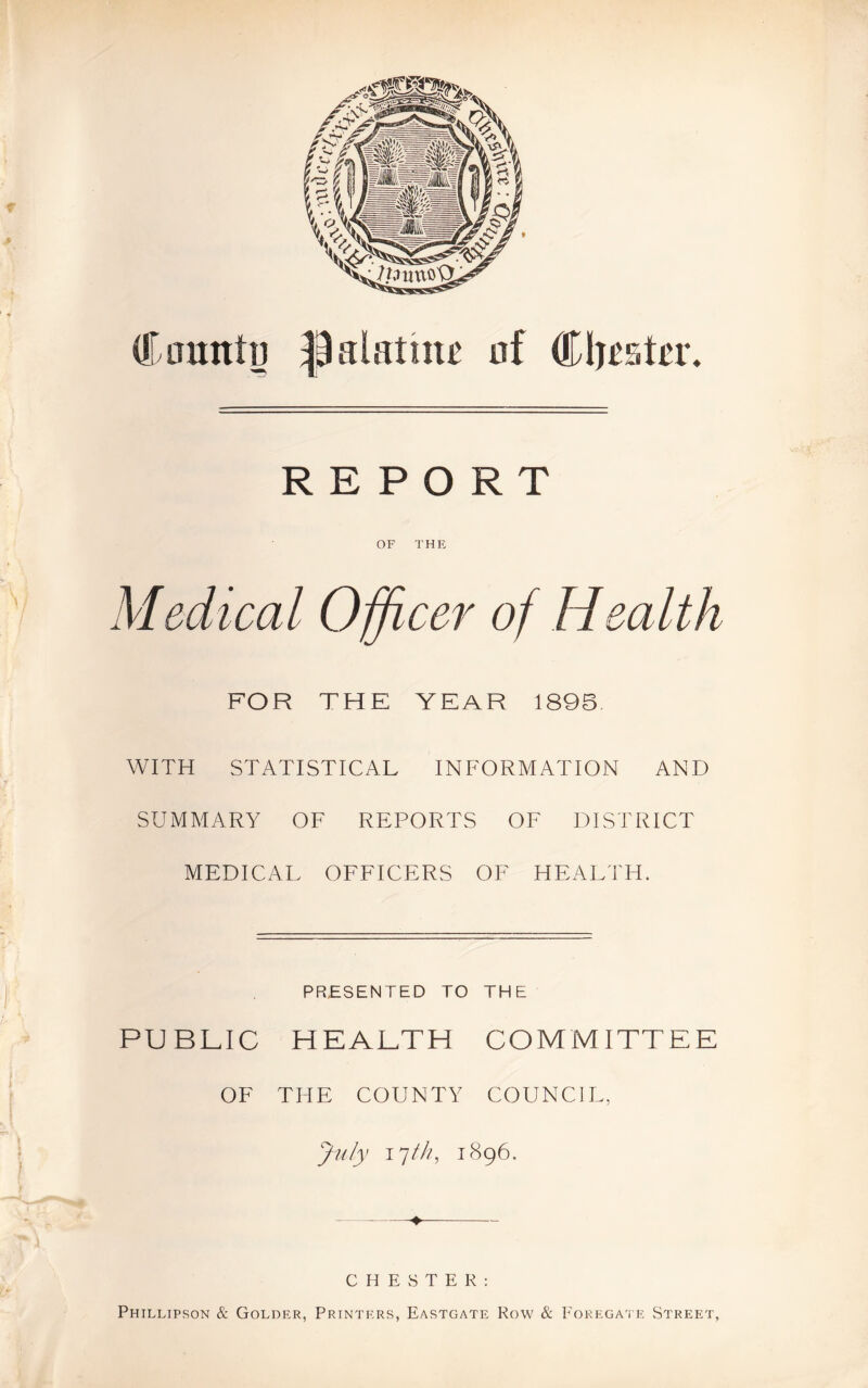 REPORT OF THE Medical Officer of Health FOR THE YEAR 1895 WITH STATISTICAL INFORMATION AND SUMMARY OF REPORTS OF DISTRICT MEDICAL OFFICERS OF HEALTH. PRESENTED TO THE PUBLIC HEALTH COMMITTEE OF THE COUNTY COUNCIL, July ijth, 1896. ♦ C H E vS T E R : Phillipson & Golder, Printers, Eastgate Row & Foregate Street,