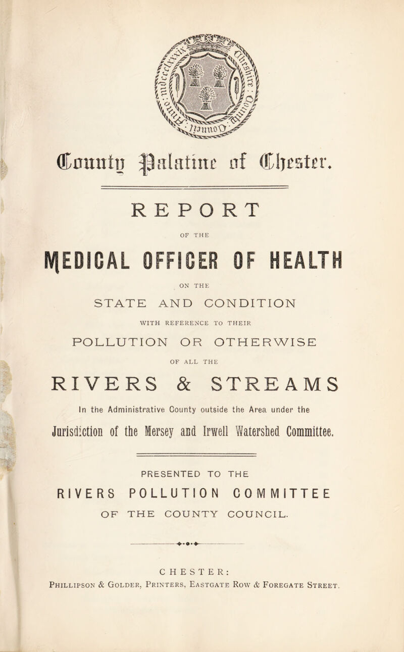 Count]] palatine of Cluster. REPORT OF THE N|EDIGAL OFFICER OF HEALTH ON THE STATE AND CONDITION WITH REFERENCE TO THEIR POLLUTION OR OTHERWISE OF ALL THE RIVERS & STREAMS In the Administrative County outside the Area under the Jnrisdiction of the Mersey and Irwell Watershed Committee. PRESENTED TO THE RIVERS POLLUTION COMMITTEE OF THE COUNTY COUNCIL. CHESTER: Phillipson & Golder, Printers, Eastgate Row & Foregate Street.