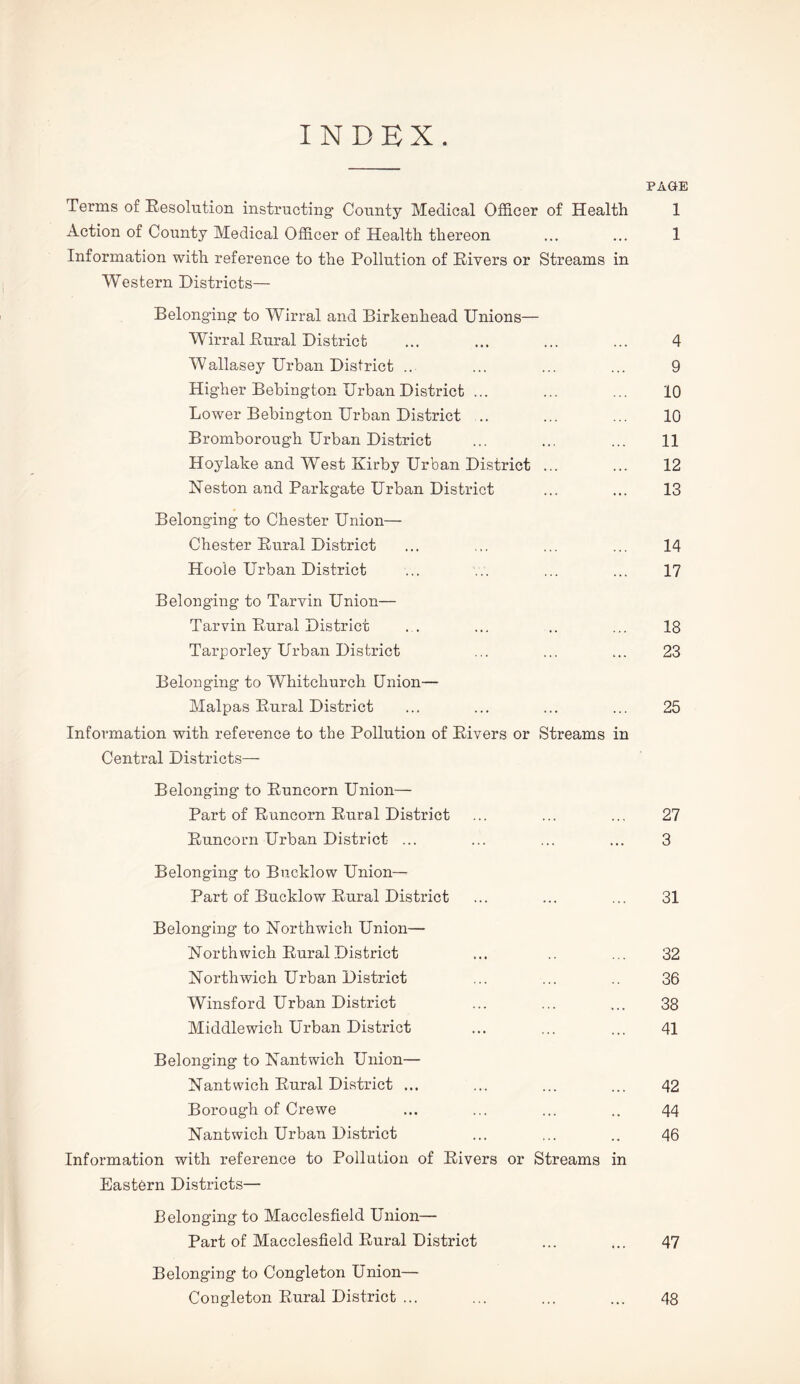 INDEX PAGE Terms of Resolution instructing County Medical Officer of Health 1 Action of County Medical Officer of Health thereon ... ... 1 Information with reference to the Pollution of Rivers or Streams in Western Districts— Belonging to Wirral and Birkenhead Unions— Wirral Rural District ... ... ... ... 4 Wallasey Urban District ... ... ... ... 9 Higher Bebington Urban District ... ... ... 10 Lower Bebington Urban District .. ... ... 10 Bromborough Urban District ... ... ... 11 Hoylake and West Kirby Urban District ... ... 12 Neston and Parkgate Urban District ... ... 13 Belonging to Chester Union— Chester Rural District ... ... ... ... 14 Hoo'le Urban District ... ... ... ... 17 Belonging to Tarvin Union— Tarvin Rural District ... ... .. ... 18 Tarporley Urban District ... ... ... 23 Belonging to Whitchurch Union— Malpas Rural District ... ... ... ... 25 Information with reference to the Pollution of Rivers or Streams in Central Districts— Belonging to Runcorn Union- Part of Runcorn Rural District ... ... ... 27 Runcorn Urban District ... ... ... ... 3 Belonging to Bucklow Union— Part of Bucklow Rural District ... ... ... 31 Belonging to Northwich Union— Northwich Rural District ... ... 32 Northwich Urban District ... ... .. 36 Winsford Urban District ... ... ... 38 Middlewich Urban District ... ... ... 41 Belonging to Nantwich Union— Nantwich Rural District ... ... ... ... 42 Borough of Crewe ... ... ... .. 44 Nantwich Urban District ... ... .. 46 Information with reference to Pollution of Rivers or Streams in Eastern Districts— Belonging to Macclesfield Union— Part of Macclesfield Rural District ... 47 Belonging to Congleton Union— Congleton Rural District ... ... ... ... 48