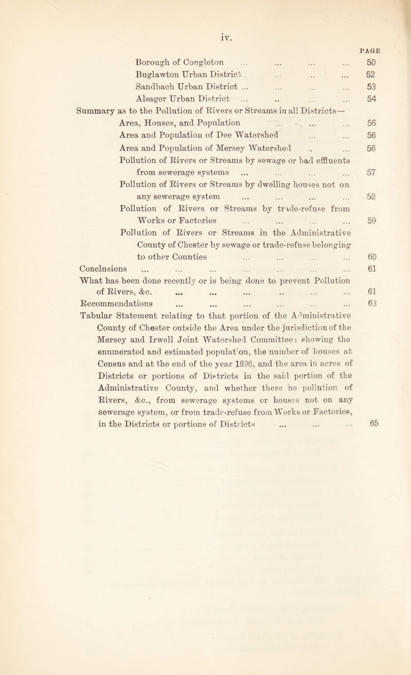 IV. PAGE Borough of Congleton ... ... ... ... 50 Buglawton Urban District ... ... ... 52 Sandbach Urban District ... ... ... ... 53 Alsager Urban District ... .. ... ... 54 Summary as to the Pollution of Rivers or Streams in all Districts— Area, Houses, and Population ... ... ... 56 Area and Population of Dee Watershed ... ... 56 Area and Population of Mersey Watershed .. ... 56 Pollution of Rivers or Streams by sewage or bad effluents from sewerage systems ... ... ... ... 57 Pollution of Rivers or Streams by dwelling houses not on any sewerage system ... ... ... ... 53 Pollution of Rivers or Streams by tmde-refu.se from Works or Factories ... ... ... ... 59 Pollution of Rivers or Streams in the Administrative County of Chester by sewage or trade-refuse belonging to other Counties ... ... ... ... 60 Conclusions ... ... ... ... ... ... ... 61 What has been done recently or is being done to prevent Pollution of Rivers, &c. ... ... ... .. ... ... 61 Recommendations ... ... ... ... ... ... 63 Tabular Statement relating to that portion of the Administrative County of Chester outside the Area under the jurisdiction of the Mersey and Irwell Joint Watershed Committee : showing the enumerated and estimated population, the number of houses at Census and at the end of the year 1896, and the area in acres of Districts or portions of Districts in the said portion of the Administrative County, and whether there be pollution of Rivers, &c., from sewerage systems or houses not on any sewerage system, or from trade-refuse from Works or Factories, in the Districts or portions of Districts 65