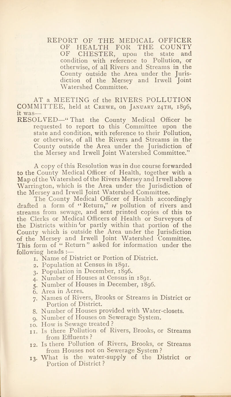 REPORT OF THE MEDICAL OFFICER OF HEALTH FOR THE COUNTY OF CHESTER, upon the state and condition with reference to Pollution, or otherwise, of all Rivers and Streams in the County outside the Area under the Juris- diction of the Mersey and Irwell Joint Watershed Committee. AT a MEETING of the RIVERS POLLUTION COMMITTEE, held at Crewe, on January 24TH, 1896, it was— RESOLVED—“ That the County Medical Officer be requested to report to this Committee upon the state and condition, with reference to their Pollution, or otherwise, of all the Rivers and Streams in the County outside the Area under the Jurisdiction of the Mersey and Irwell Joint Watershed Committee.” A copy of this Resolution was in due course forwarded to the County Medical Officer of Health, together with a Map of the Watershed of the Rivers Mersey and Irwell above Warrington, which is the Area under the Jurisdiction of the Mersey and Irwell Joint Watershed Committee. The County Medical Officer of Health accordingly drafted a form of “ Return,” rz pollution of rivers and streams from sewage, and sent printed copies of this to the Clerks or Medical Officers ol Health or Surveyors of the Districts within 'or partly within that portion of the County which is outside the Area under the Jurisdiction of the Mersey and Irwell Joint Watershed Committee. This form of “ Return” asked for information under the following heads :— 1. Name of District or Portion of District. 2. Population at Census in 1891. 3. Population in December, 1896. 4. Number of Houses at Census in 1891. 5. Number of Houses in December, 1896. 6. Area in Acres. 7. Names of Rivers, Brooks or Streams in District or Portion of District. 8. Number of Houses provided with Water-closets. 9. Number of Houses on Sewerage System. 10. How is Sewage treated ? 11. Is there Pollution of Rivers, Brooks, or Streams from Effluents ? 12. Is there Pollution of Rivers, Brooks, or Streams from Houses not on Sewerage System ? 13. What is the water-supply of the District or Portion of District ?