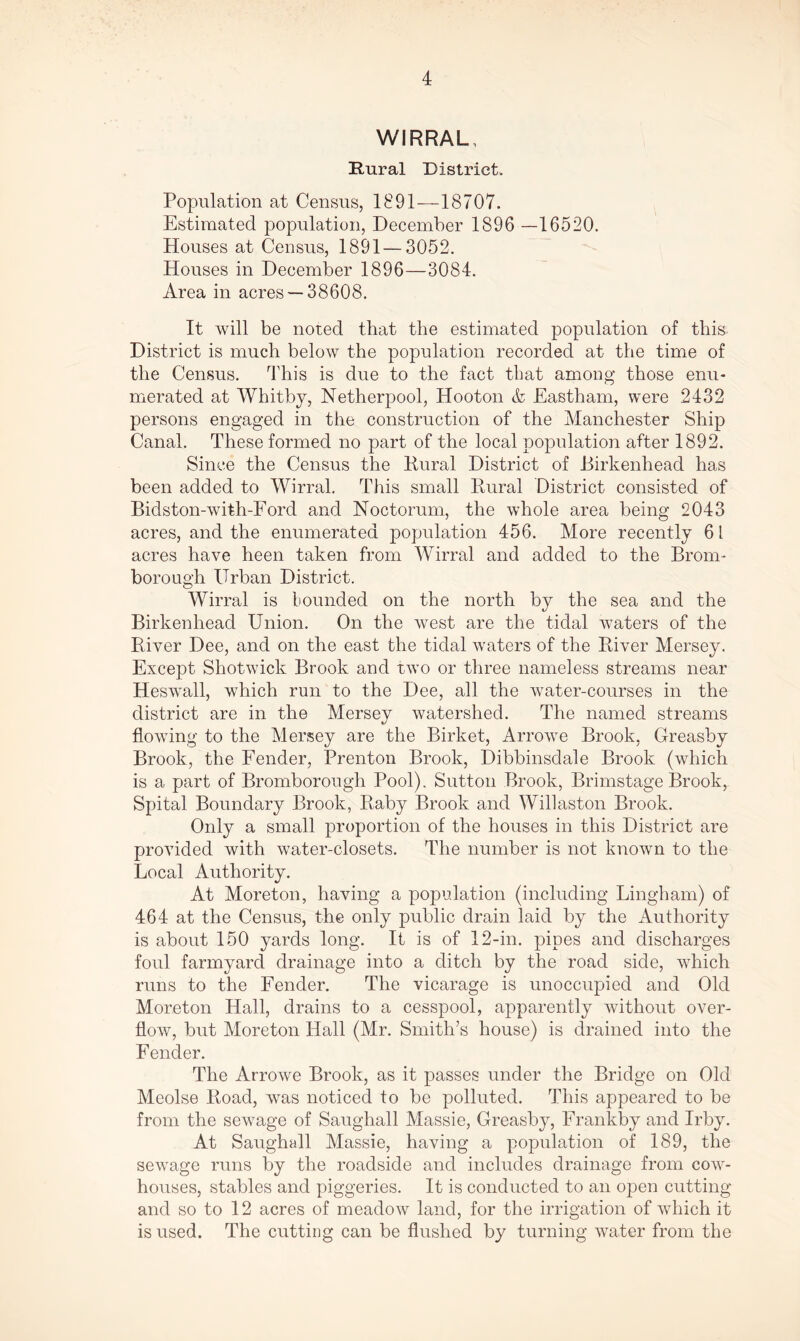 WIRRAL, Rural District. Population at Census, 1891—18707. Estimated population, December 1896 —16520. Houses at Census, 1891 — 3052. Houses in December 1896—3084. Area in acres —38608. It will be noted that the estimated population of this District is much below the population recorded at the time of the Census. This is due to the fact that among those enu- merated at Whitby, Netherpool, Hooton <k Eastham, were 2432 persons engaged in the construction of the Manchester Ship Canal. These formed no part of the local population after 1892. Since the Census the Rural District of Birkenhead has been added to Wirral. This small Rural District consisted of Bidston-with-Ford and Noctorum, the whole area being 2043 acres, and the enumerated population 456. More recently 6 l acres have heen taken from Wirral and added to the Brom- borough Urban District. Wirral is bounded on the north by the sea and the Birkenhead Union. On the west are the tidal waters of the River Dee, and on the east the tidal waters of the River Mersey. Except Shotwick Brook and two or three nameless streams near Heswall, which run to the Dee, all the water-courses in the district are in the Mersey watershed. The named streams flowing to the Mersey are the Birket, Arrowe Brook, Greasby Brook, the Fender, Prenton Brook, Dibbinsdale Brook (which is a part of Bromborough Pool). Sutton Brook, Brimstage Brook, Spital Boundary Brook, Raby Brook and Willaston Brook. Only a small proportion of the houses in this District are provided with water-closets. The number is not known to the Local Authority. At Moreton, having a population (including Lingham) of 464 at the Census, the only public drain laid by the Authority is about 150 yards long. It is of 12-in. pipes and discharges foul farmyard drainage into a ditch by the road side, which runs to the Fender. The vicarage is unoccupied and Old Moreton Hall, drains to a cesspool, apparently without over- flow, but Moreton Hall (Mr. Smith’s house) is drained into the Fender. The Arrowe Brook, as it passes under the Bridge on Old Meolse Road, was noticed to be polluted. This appeared to be from the sewage of Saughall Massie, Greasby, Frankby and Irby. At Saughall Massie, having a population of 189, the sewage runs by the roadside and includes drainage from cow- houses, stables and piggeries. It is conducted to an open cutting and so to 12 acres of meadow land, for the irrigation of which it is used. The cutting can be flushed by turning water from the