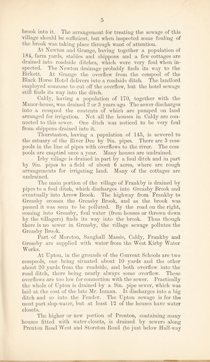 brook into it. The arrangement for treating the sewage of this village should be sufficient, but when inspected some fouling of the brook was taking place through want of attention. At Newton and Grange, having together a population of 184, farm yards, stables and shippons and a few cottages are drained into roadside ditches, which were very foul when in- spected. The Newton drainage probably finds its way to the Birkett. At Grange the overflow from the cesspool of the Black Horse Hotel delivers into a roadside ditch. The landlord employed someone to cut off the overflow, but the hotel sewage still finds its way into the ditch. Caldy, having a population of 170, together with the Manor-house, was drained 2 or 3 }mars ago. The sewer discharges into a cesspool the contents of which are pumped on land arranged for irrigation. Not all the houses in Caldy are con- nected to this sewer. One ditch was noticed to be very foul from shippons drained into it. Thurstaston, having a population of 145, is sewered to the estuary of the River Dee by 9in. pipes. There are 3 cess- pools in the line of pipes with overflows to the river. The cess- pools are emptied once a year. Many houses are undrained. Irby village is drained in part by a foul ditch and in part by 9in. pipes to a field of about 6 acres, where are rough arrangements for irrigating land. Many of the cottages are undrained. The main portion of the village of Frankby is drained by pipes to a foul ditch, which discharges into Greasby Brook and eventually into Arrow Brook. The highway from Frankby to Greasby crosses the Greasby Brook, and as the brook was passed it was seen to be polluted. By the road on the right, coming into Greasby, foul water (from houses or thrown down by the villagers) finds its way into the brook. Thus though there is no sewer in Greasby, the village sewage pollutes the Greasby Brook. Part of Moreton, Saugliall Massie, Caldy, Frankby and Greasby are supplied with water from the West Kirby Water Works. At Upton, in the grounds of the Convent Schools are two cesspools, one being situated about 10 yards and the other about 20 yards from the roadside, and both overflow into the road ditch, there being nearly always some overflow. These overflows are too low for connection with the sewer. Practically the whole of Upton is drained by a 9in. pipe sewer, which was laid at the cost of the late Mr. Inman. It discharges into a big ditch and so into the Fender. The Upton sewage is for the most part slop-water, but at least 12 of the houses have water closets. The higher or new portion of Prenton, containing many houses fitted with water-closets, is drained by sewers along Prenton Road West and Storeton Road (to just below Half-way