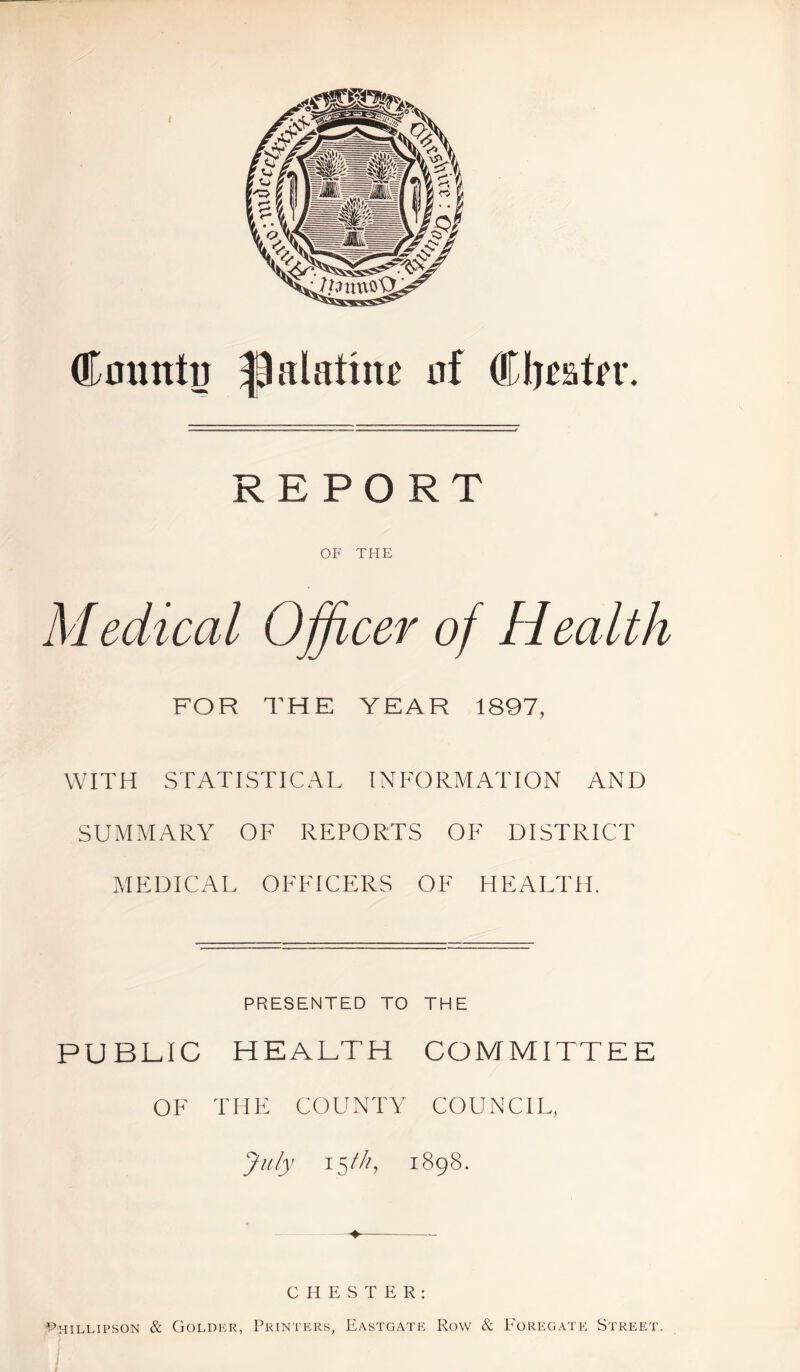REPORT OF THE Medical Officer of Health FOR THE YEAR 1897, WITH STATISTICAL INFORMATION AND SUMMARY OF REPORTS OF DISTRICT MEDICAL OFFICERS OF HEALTH. PRESENTED TO THE PUBLIC HEALTH COMMITTEE OF THE COUNTY COUNCIL, July 15 fh, 1898. —♦ CHESTER: ^HILLIPSON & GOLDKR, PRINTERS, EASTGATE ROW & FoREGATE STREET.