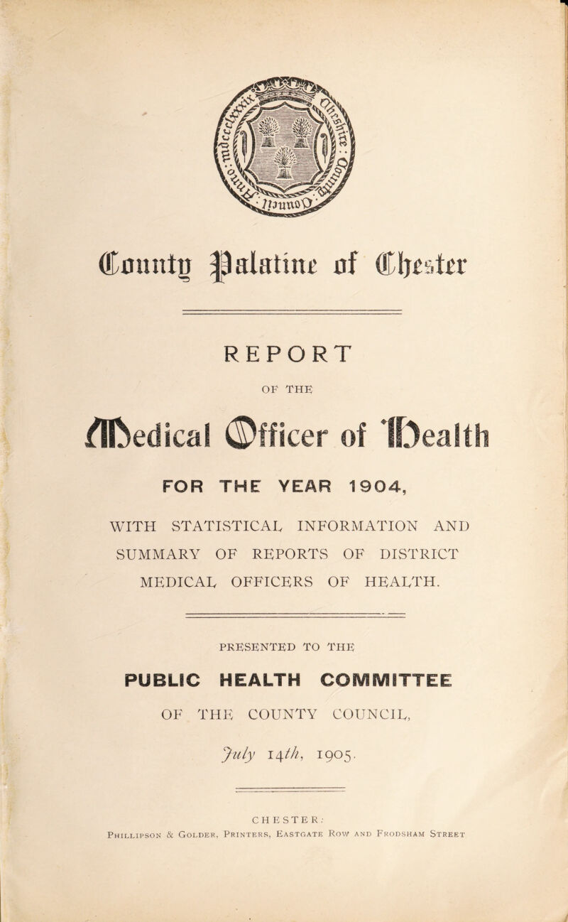 Cmintu palatine of Cfjisttr REPORT OF THF fllbedical ©fficer of IDealfh FOR THE YEAR 1904, WITH STATISTICAL INFORMATION AND SUMMARY OF REPORTS OF DISTRICT MEDICAL OFFICERS OF HEALTH. PRESENTED TO THF PUBLIC HEALTH COMMITTEE OF THE COUNTY COUNCIL, July \\th, 1905. CHESTER: Phillipson & Golder, Printers, Eastgate Row and Frodsham Street