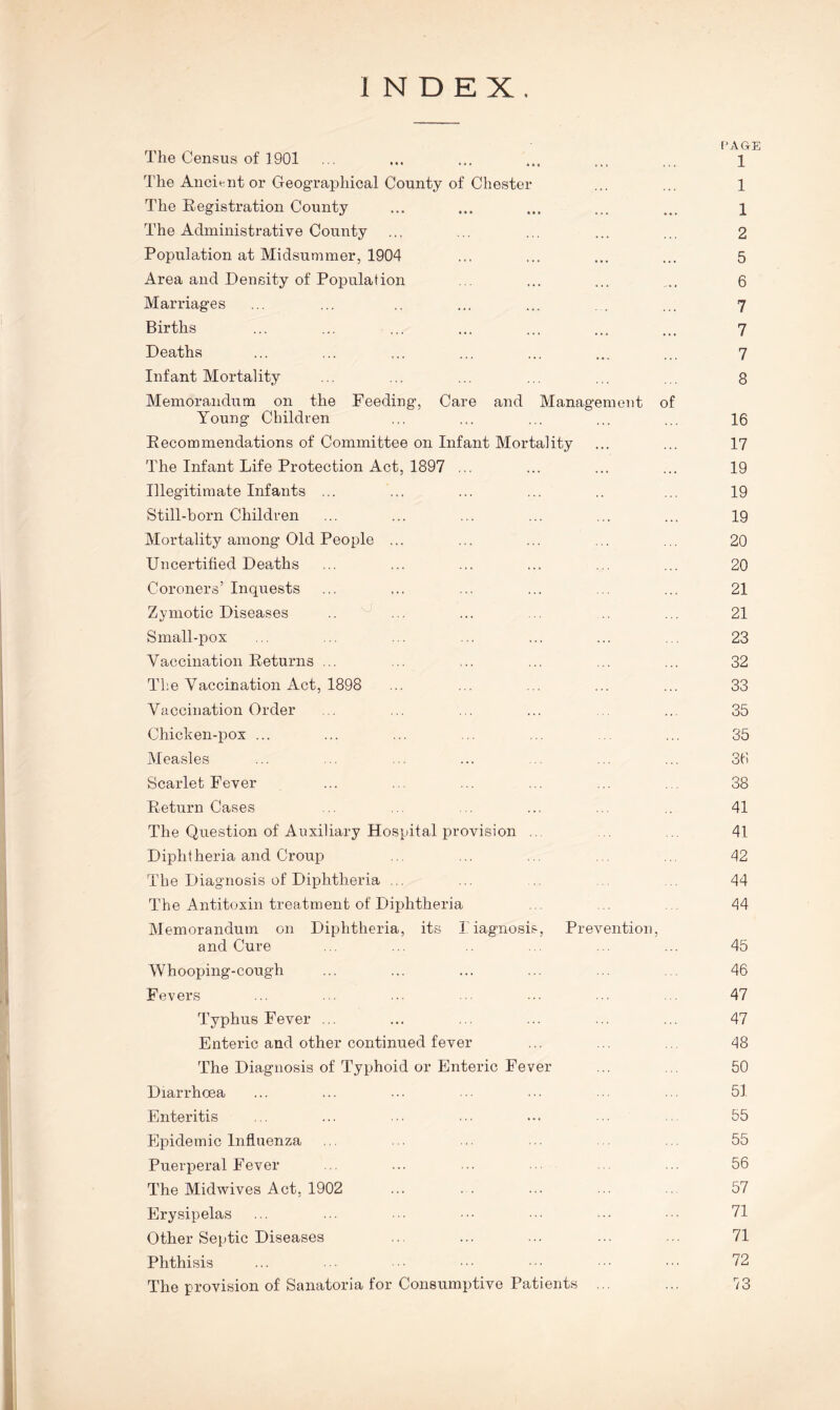 INDEX. PAGE The Census of 1901 ... ... ... ... ... ... 1 The Ancient or Geographical County of Chester ... ... 1 The Registration County ... ... ... ... ... 1 The Administrative County ... ... ... ... ... 2 Population at Midsummer, 1904 ... ... ... ... 5 Area and Density of Population ... ... ... .... 6 Marriages ... ... .. ... ... . ... 7 Births ... ... ... ... ... ... ... 7 Deaths ... ... ... ... ... ... ... 7 Infant Mortality ... ... ... ... ... ... 8 Memorandum on the Feeding, Care and Management of Young Children ... ... ... ... ... 16 Recommendations of Committee on Infant Mortality ... ... 17 The Infant Life Protection Act, 1897 ... ... ... ... 19 Illegitimate Infants ... ... ... ... .. ... 19 Still-born Children ... ... ... ... ... ... 19 Mortality among Old People ... ... ... ... ... 20 Uncertified Deaths ... ... ... ... ... ... 20 Coroners’Inquests ... ... ... ... ... ... 21 Zymotic Diseases .. ... ... ... ... 21 Small-pox ... ... ... ... ... ... 23 Vaccination Returns ... ... ... ... ... ... 32 The Vaccination Act, 1898 ... ... ... ... ... 33 Vaccination Order .. ... ... ... ... 35 Chicken-pox ... ... ... .. ... ... 35 Measles ... ... ... ... ... ... 36 Scarlet Fever ... ... ... ... ... ... 38 Return Cases ... ... ... ... ... 41 The Question of Auxiliary Hospital provision .. . 41 Dipht heria and Croup ,. ... ... . ... 42 The Diagnosis of Diphtheria ... ... 44 The Antitoxin treatment of Diphtheria 44 Memorandum on Diphtheria, its Diagnosis, Prevention, and Cure ... ... .. ... ... 45 Whooping-cough ... ... ... ... ... 46 Fevers ... ... ... ... ... ■■ 47 Typhus Fever ... ... ... ... ... ... 47 Enteric and other continued fever ... ... . 48 The Diagnosis of Typhoid or Enteric Fever ... ... 50 Diarrhoea ... ... ... ... ... ... ... 51 Enteritis ... ... ... ... ... ... ... 55 Epidemic Influenza ... ... ... ... ... 55 Puerperal Fever ... ... ... ... ... 56 The Midwives Act, 1902 ... . . ... ... 57 Erysipelas ... ... ... ••• 71 Other Septic Diseases ... ... ... ... ... 71 Phthisis ... ... •• ••• ••• 72 The provision of Sanatoria for Consumptive Patients ... ... 73