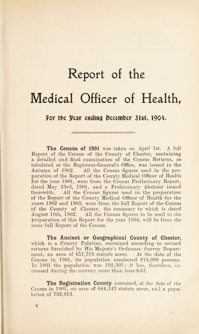 Report of the Medical Officer of Health, for the year endina December 3l$t. 1904. The Census of 1901 was taken on Apri.1 1st. A full Report of the Census of the County of Chester, containing a detailed and final examination of the Census Returns, as tabulated at the Registrar-General’s Office, was issued in the Autumn of 1902. All the Census figures used in the pre- paration of the Report of the County Medical Officer of Health for the year 1901, were from the Census Preliminary Report, dated May 23rd, 1901, and a Preliminary Abstract issued therewith. All the Census figures used in the preparation of the Report of the County Medical Officer of Health for the years 1902 and 1903, were from the full Report of the Census of the County of Chester, the summary to which is dated August 10th, 1902. All the Census figures to be used in the preparation of this Report for the year 1904:, will be from the same full Report of the Census. The Ancient or Geographical County of Chester, which is a County Palatine, contained according to revised returns furnished by His Majesty’s Ordnance Survey Depart- ment, an area of 657,783 statute acres. At the date of the Census in 1901, its population numbered 815,099 persons. In 1801 the population was 192,305; it has, therefore, in- creased during the centurv more than four-fold. o \J The Registration County contained, at the date of the Census in 1901, an area of 644:, 143 statute acres, and a popu- lation of 792,913. B