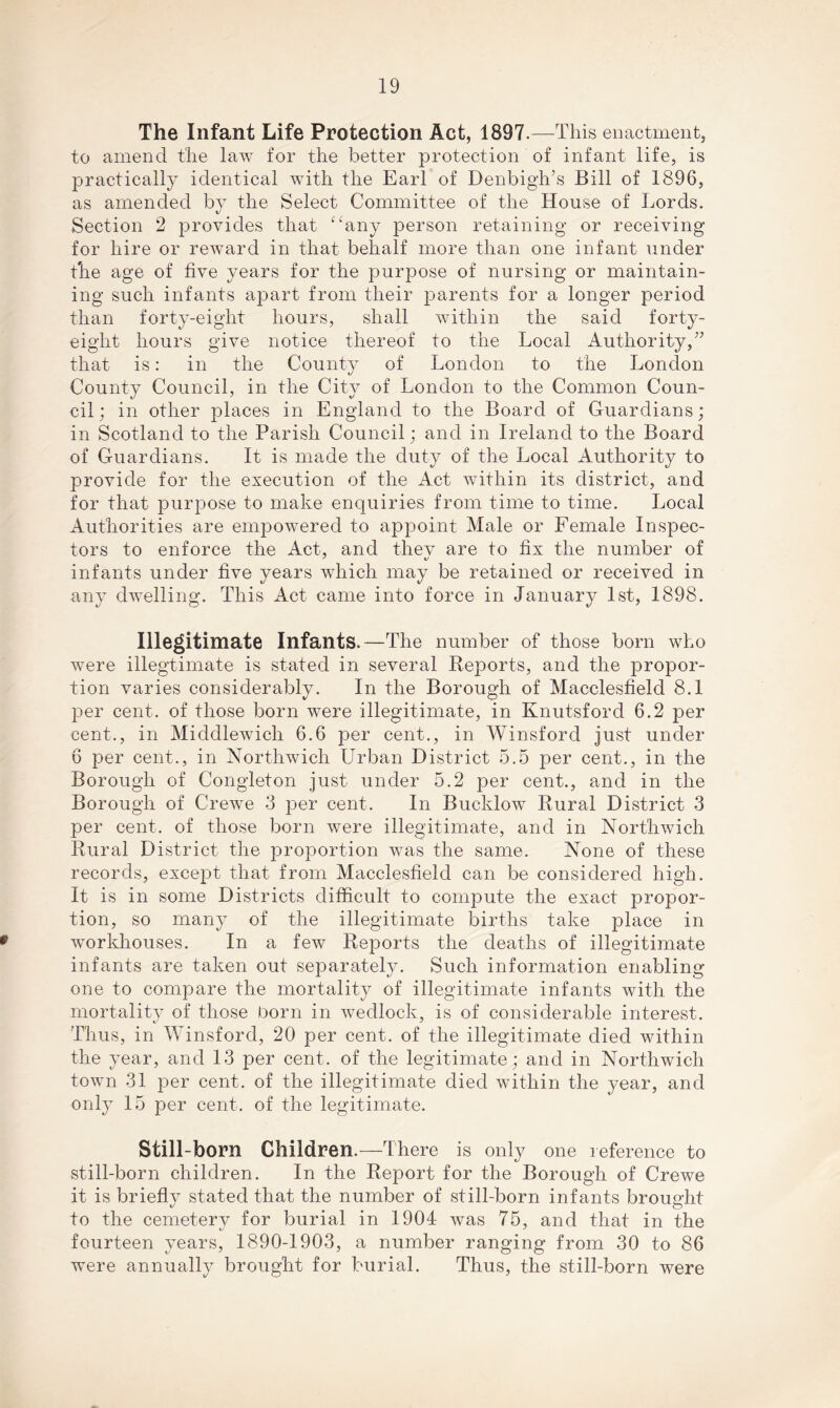 The Infant Life Protection Act, 1897.—This enactment, to amend the law for the better protection of infant life, is practically identical with the Earl of Denbigh’s Bill of 1896, as amended by the Select Committee of the House of Lords. Section 2 provides that “any person retaining or receiving for hire or reward in that behalf more than one infant under the age of live years for the purpose of nursing or maintain- ing such infants apart from their parents for a longer period than forty-eight hours, shall within the said forty- eight hours give notice thereof to the Local Authority,” that is: in the County of London to the London County Council, in the City of London to the Common Coun- cil; in other places in England to the Board of Guardians; in Scotland to the Parish Council; and in Ireland to the Board of Guardians. It is made the duty of the Local Authority to provide for the execution of the Act within its district, and for that purpose to make enquiries from time to time. Local Authorities are empowered to appoint Male or Female Inspec- tors to enforce the Act, and thev are to fix the number of infants under five years which may be retained or received in any dwelling. This Act came into force in January 1st, 1898. Illegitimate Infants.—The number of those born who were illegtimate is stated in several Reports, and the propor- tion varies considerably. In the Borough of Macclesfield 8.1 per cent, of those born were illegitimate, in Knutsford 6.2 per cent., in Middlewich 6.6 per cent., in Winsford just under 6 per cent., in Northwich Urban District 5.5 per cent., in the Borough of Congleton just under 5.2 per cent., and in the Borough of Crewe 3 per cent. In Bucldow Rural District 3 per cent, of those born were illegitimate, and in Northwich Rural District the proportion was the same. None of these records, except that from Macclesfield can be considered high. It is in some Districts difficult to compute the exact propor- tion, so many of the illegitimate births take place in workhouses. In a few Reports the deaths of illegitimate infants are taken out separately. Such information enabling one to compare the mortality of illegitimate infants with the mortality of those born in wedlock, is of considerable interest. Thus, in Winsford, 20 per cent, of the illegitimate died within the year, and 13 per cent, of the legitimate; and in Northwich town 31 per cent, of the illegitimate died within the year, and only 15 per cent, of the legitimate. Still-born Children.—There is only one reference to still-born children. In the Report for the Borough of Crewe it is briefly stated that the number of still-born infants brought to the cemetery for burial in 1904 was 75, and that in the fourteen years, 1890-1903, a number ranging from 30 to 86 were annually brought for burial. Thus, the still-born were