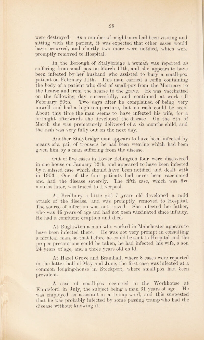 were destroyed. As a number of neighbours had been visiting and sitting with the patient, it was expected that other cases would have occurred, and shortly two more were notified, which were promptly removed to Hospital. In the Borough of Stalybridge a woman was reported as suffering from small-pox on March 11th, and she appears to have been infected by her husband who assisted to bury a small-pox patient on February 11th. This man carried a coffin containing the body of a patient who died of small-pox from the Mortuary to the hearse and from the hearse to the grave. He was vaccinated on the following day successfully, and continued at work till February 20th. Two days after he complained of being very unwell and had a high temperature, but no rash could be seen. About this tin e the man seems to have infected his wife, for a fortnight afterwards she developed the disease. On the 8th of March she was prematurely delivered of a six months child, and the rash was very fully out on the next day. Another Stalybridge man appears to have been infected by means of a pair of trousers he had been wearing which had been given him by a man suffering from the disease. Out of five cases in Lower Bebington four were discovered in one house on January 12th, and appeared to have been infected by a missed case which should have been notified and dealt with in 1903. One of the four patients had never been vaccinated and had the disease severely. The fifth case, which was five months later, was traced to Liverpool. At Bredbury a little girl 7 years old developed a mild attack of the disease, and was promptly removed to Hospital. The source of infection was not traced. She infected her father, who was 46 years of age and had not been vaccinated since infancy. He had a confluent eruption and died. At Buglawton a man who worked in Manchester appears to have been infected there. He was not very prompt in consulting a medical man, so that before he could be sent to Hospital and the proper precautions could be taken, he had infected his wife, a son 24 years of age, and a three years old child. At Hazel Grove and Bramhall, where 8 cases were reported in the latter half of May and June, the first case was infected at a common lodging-house in Stockport, where small pox had been prevalent. A case of small-pox occurred in the Workhouse at Knutsford in July, the subject being a man 61 years of age. He was employed as assistant in a tramp ward, and this suggested that he was probably infected by some passing tramp who had the disease without knowing it.