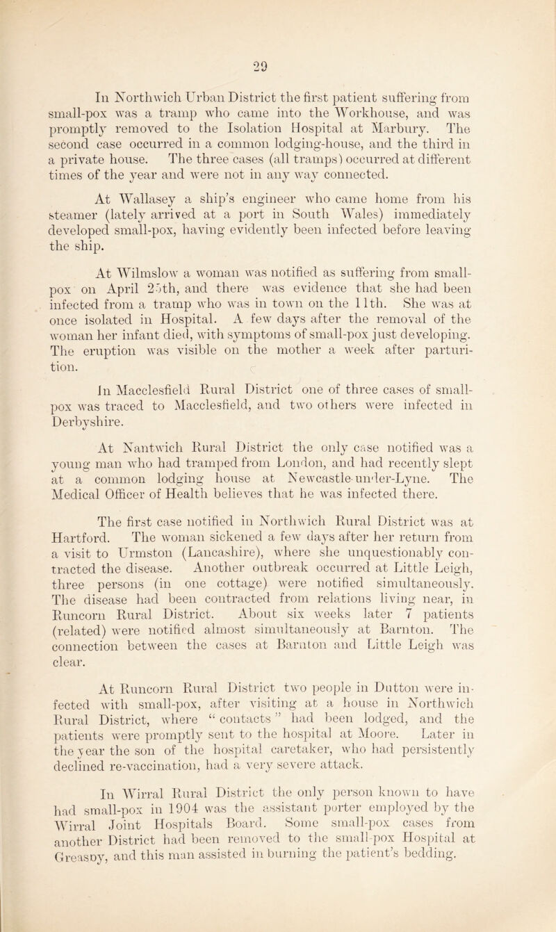 In Northwich Urban District the first patient suffering from small-pox was a tramp who came into the Workhouse, and was promptly removed to the Isolation Hospital at Marbury. The second case occurred in a common lodging-house, and the third in a private house. The three cases (all tramps) occurred at different times of the year and were not in any way connected. At Wallasey a ship’s engineer who came home from his steamer (lately arrived at a port in South Wales) immediately developed small-pox, having evidently been infected before leaving the ship. At Wilmslow a woman was notified as suffering from small- pox on April 25th, and there was evidence that she had been infected from a tramp who was in town on the 11th. She was at once isolated in Hospital. A few days after the removal of the woman her infant died, with symptoms of small-pox just developing. The eruption was visible on the mother a week after parturi- tion. in Macclesfield Rural District one of three cases of small- pox was traced to Macclesfield, and two others were infected in Derbyshire. t/ At Nantwich Rural District the only case notified was a young man who had tramped from London, and had recently slept at a common lodging house at Newcastle-under-Lyne. The Medical Officer of Health believes that he was infected there. The first case notified in Northwich Rural District was at Hartford. The woman sickened a few days after her return from a visit to Urmston (Lancashire), where she unquestionably con- tracted the disease. Another outbreak occurred at Little Leigh, three persons (in one cottage) were notified simultaneously. The disease had been contracted from relations living near, in Runcorn Rural District. About six weeks later 7 patients (related) were notified almost simultaneously at Barnton. The connection between the cases at Barnton and Little Leigh was clear. At Runcorn Rural District two people in Dutton were in- fected with small-pox, after visiting at a house in Northwich Rural District, where “ contacts ” had been lodged, and the patients were promptly sent to the hospital at Moore. Later in the v ear the son of the hospital caretaker, who had persistently declined re-vaccination, had a very severe attack. In Wirral Rural District the only person known to have had small-pox in 1904 was the assistant porter employed by the Wirral Joint Hospitals Board. Some small-pox cases from another District had been removed to the small-pox Hospital at Greasoy, and this man assisted in burning the patient’s bedding.