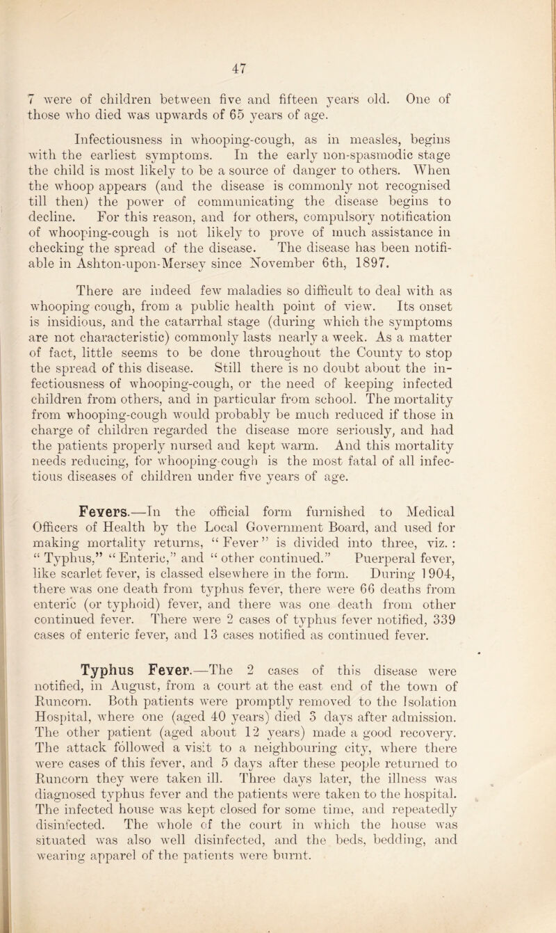 7 were of children between five and fifteen years old. One of those who died was upwards of 65 years of age. Infectiousness in whooping-cough, as in measles, begins with the earliest symptoms. In the early non-spasmodic stage the child is most likely to be a source of danger to others. When the whoop appears (and the disease is commonly not recognised till then) the power of communicating the disease begins to decline. For this reason, and for others, compulsory notification of whooping-cough is not likely to prove of much assistance in checking the spread of the disease. The disease has been notifi- able in Ashton-upon-Mersey since November 6th, 1897. There are indeed few maladies so difficult to deal with as whooping cough, from a public health point of view. Its onset is insidious, and the catarrhal stage (during which the symptoms are not characteristic) commonly lasts nearly a week. As a matter of fact, little seems to be done throughout the County to stop the spread of this disease. Still there is no doubt about the in- fectiousness of whooping-cough, or the need of keeping infected children from others, and in particular from school. The mortality from whooping-cough would probably be much reduced if those in charge of children regarded the disease more seriously, and had the patients properly nursed and kept warm. And this mortality needs reducing, for whooping-cough is the most fatal of all infec- tious diseases of children under five years of age. Fevers.—In the official form furnished to Medical Officers of Health by the Local Government Board, and used for making mortality returns, “Fever” is divided into three, viz.: “ Typhus,” “Enteric,” and “ other continued.” Puerperal fever, like scarlet fever, is classed elsewhere in the form. During 1 904, there was one death from typhus fever, there were 66 deaths from enteric (or typhoid) fever, and there was one death from other continued fever. There were 2 cases of typhus fever notified, 339 cases of enteric fever, and 13 cases notified as continued fever. Typhus Fever.—The 2 cases of this disease were notified, in August, from a court at the east end of the town of Runcorn. Both patients were promptly removed to the Isolation Hospital, where one (aged 40 years) died 3 days after admission. The other patient (aged about 12 years) made a good recovery. The attack followed a visit to a neighbouring city, where there were cases of this fever, and 5 days after these people returned to Runcorn they were taken ill. Three days later, the illness was diagnosed typhus fever and the patients were taken to the hospital. The infected house was kept closed for some time, and repeatedly disinfected. The whole of the court in which the house was situated was also well disinfected, and the beds, bedding, and wearing apparel of the patients were burnt.