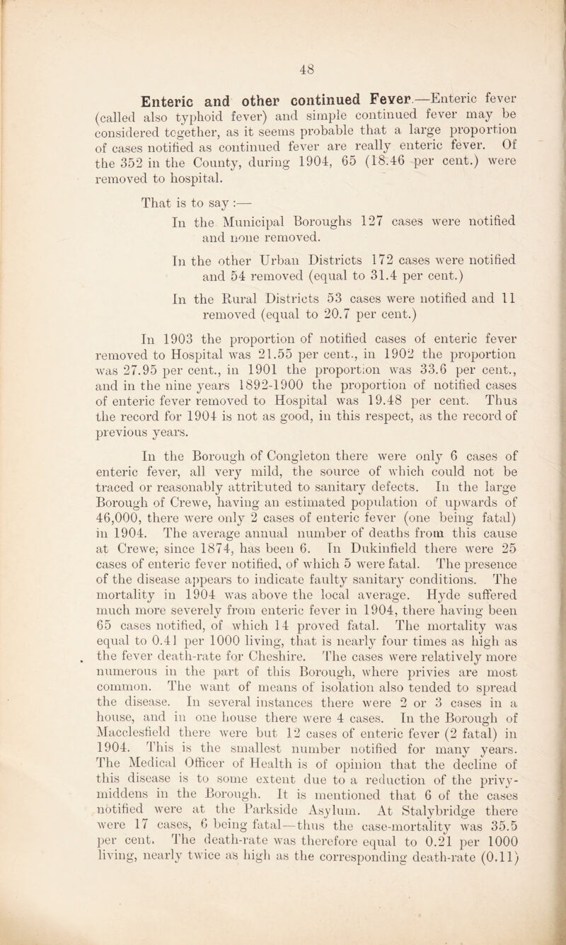 s 48 Enteric and other continued Fever —Enteric fever (called also typhoid fever) and simple continued fever may be considered together, as it seems probable that a large proportion of cases notified as continued fever are really enteric fever. Of the 352 in the County, during 1904, 65 (18.46 per cent.) were removed to hospital. That is to say :— In the Municipal Boroughs 127 cases were notified and none removed. In the other Urban Districts 172 cases were notified and 54 removed (equal to 31.4 per cent.) In the Rural Districts 53 cases were notified and 11 removed (equal to 20.7 per cent.) In 1903 the proportion of notified cases of enteric fever removed to Hospital was 21.55 per cent., in 1902 the proportion was 27.95 per cent., in 1901 the proportion was 33.6 per cent., and in the nine years 1892-1900 the proportion of notified cases of enteric fever removed to Hospital was 19.48 per cent. Thus the record for 1904 is not as good, in this respect, as the record of previous years. In the Borough of Congleton there were only 6 cases of enteric fever, all very mild, the source of which could not be traced or reasonably attributed to sanitary defects. In the large Borough of Crewe, having an estimated population of upwards of 46,000, there were only 2 eases of enteric fever (one being fatal) in 1904. The average annual number of deaths from this cause at Crewe, since 1874, has been 6. Tn Dukinfield there were 25 cases of enteric fever notified, of which 5 were fatal. The presence of the disease appears to indicate faulty sanitary conditions. The mortality in 1904 was above the local average. Hyde suffered much more severely from enteric fever in 1904, there having been 65 cases notified, of which 14 proved fatal. The mortality was equal to 0.41 per 1000 living, that is nearly four times as high as . the fever death-rate for Cheshire. The cases were relatively more numerous in the part of this Borough, where privies are most common. The want of means of isolation also tended to spread the disease. In several instances there were 2 or 3 cases in a house, and in one house there were 4 cases. In the Borough of Macclesfield there were but 12 cases of enteric fever (2 fatal) in 1904. This is the smallest number notified for many years. The Medical Officer of Health is of opinion that the decline of this disease is to some extent due to a reduction of the privy- middens in the Borough. It is mentioned that 6 of the cases notified were at the Parkside Asylum. At Stalybridge there were 17 cases, 6 being fatal—thus the case-mortality was 35.5 per cent. The death-rate was therefore equal to 0.21 per 1000 living, nearly twice as high as the corresponding death-rate (0.11)