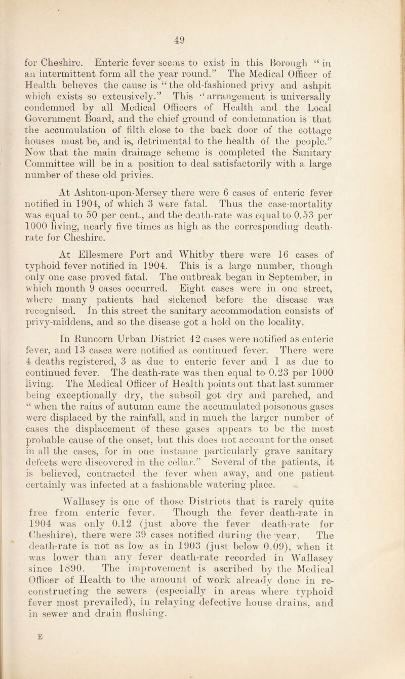 for Cheshire. Enteric fever seems to exist in this Borough “ in an intermittent form all the year round.” The Medical Officer of Health believes the cause is “the old-fashioned privy and ashpit which exists so extensively.” This “arrangement is universally condemned by all Medical Officers of Health and the Local Government Board, and the chief ground of condemnation is that the accumulation of filth close to the back door of the cottage houses must be, and is, detrimental to the health of the people.” Now that the main drainage scheme is completed the Sanitary Committee will be in a position to deal satisfactorily with a large number of these old privies. At Ashton-upon-Mersey there were 6 cases of enteric fever notified in 1904, of which 3 were fatal. Thus the case-mortality was equal to 50 per cent., and the death-rate was equal to 0.53 per 1000 living, nearly five times as high as the corresponding death- rate for Cheshire. At Ellesmere Port and Whitby there were 16 cases of typhoid fever notified in 1904. This is a large number, though only one case proved fatal. The outbreak began in September, in which month 9 cases occurred. Eight cases were in one street, where many patients had sickened before the disease was recognised. In this street the sanitary accommodation consists of privy-middens, and so the disease got a hold on the locality. In Runcorn Urban District 42 cases were notified as enteric fever, and 13 cases were notified as continued fever. There were 4 deaths registered, 3 as due to enteric fever and 1 as due to continued fever. The death-rate was then equal to 0.23 per 1000 living. The Medical Officer of Health points out that last summer being exceptionally dry, the subsoil got dry and parched, and u when the rains of autumn came the accumulated poisonous gases were displaced by the rainfall, and in much the larger number of cases the displacement of these gases appears to be the most probable cause of the onset, but this does not account for the onset in all the cases, for in one instance particularly grave sanitary defects were discovered in the cellar.” Several of the patients, it is believed, contracted the fever when away, and one patient certainly was infected at a fashionable watering place. Wallasey is one of those Districts that is rarely quite free from enteric fever. Though the fever death-rate in 1904 was only 0.12 (just above the fever death-rate for Cheshire), there were 39 cases notified during the 'year. The death-rate is not as low as in 1903 (just below 0.09), when it was lower than any fever death-rate recorded in Wallasey since 1890. The improvement is ascribed by the Medical Officer of Health to the amount of work already done in re- constructing the sewers (especially in areas where typhoid fever most prevailed), in relaying defective house drains, and in sewer and drain flushing. E