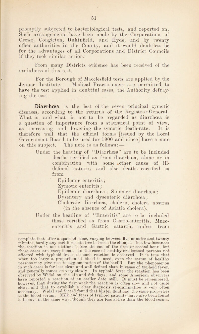 promptly subjected to bacteriological tests, and reported on. Such arrangements have been made by the Corporations of Crewe, Congleton, Dukinfield, and Hyde, and by twenty other authorities in the County, and it would doubtless be for the advantages of all Corporations and District Councils if they took similar action. »/ • From many Districts evidence has been received of the usefulness of this test. For the Borough of Macclesfield tests are applied by the Jenner Institute. Medical Practitioners are permitted to have the test applied in doubtful cases, the Authority defray- ing the cost. Diarrhoea is the last of the seven principal zymotic diseases, according to the returns of the Registrar-General. What is, and what is not to be regarded as diarrhoea is a question of importance from a statistical point of view, as increasing and lowering the zymotic death-rate. It is therefore well that the official forms [issued by the Local Government Board to be used for 1900 and since] have a note on this subject. The note is as follows: — Under the heading of ‘‘Diarrhoea” are to be included deaths certified as from diarrhoea, alone or in combination with some -other cause of ill- defined nature; and also deaths certified as from Epidemic enteritis; Zymotic enteritis; Epidemic diarrhoea ; Summer diarrhoea ; Dysentery and dysenteric diarrhoea : Choleraic diarrhoea, cholera, cholera nostras (in the absence of Asiatic cholera). Under the heading of “Enteritis” are to be included those certified as from Gastro-enteritis, Muco- enteritis and Gastric catarrh, unless from complete that after a space of time, varying- between five minutes and twenty minutes, hardly any bacilli remain free between the clumps. In a few instances the reaction is not distinct before the end of the first or second hour; but these cases are exceptional. In the case of healthy or diseased persons not affected with typhoid fever, no such reaction is observed. It is true that when too large a proportion of blood is used, even the serum of healthy persons may give rise to agglomeration of the bacilli. But the phenomenon in such cases is far less clear and well-defined than in cases of typhoid fever, and generally comes on very slowly. In typhoid fever the reaction has been observed by Widal on the 4th and 5th days; and some American observers have reported a reaction at an earlier date still. It must be remembered, however, that during the first week the reaction is often slow and not quite clear, and that to establish a clear diagnosis re-examination is very often necessary. Widal and Sicard found that blister fluid had the same properties as the blood serum. Milk and tears of typhoid patients have also been found to behave in the same way, though they are less active than the blood serum.