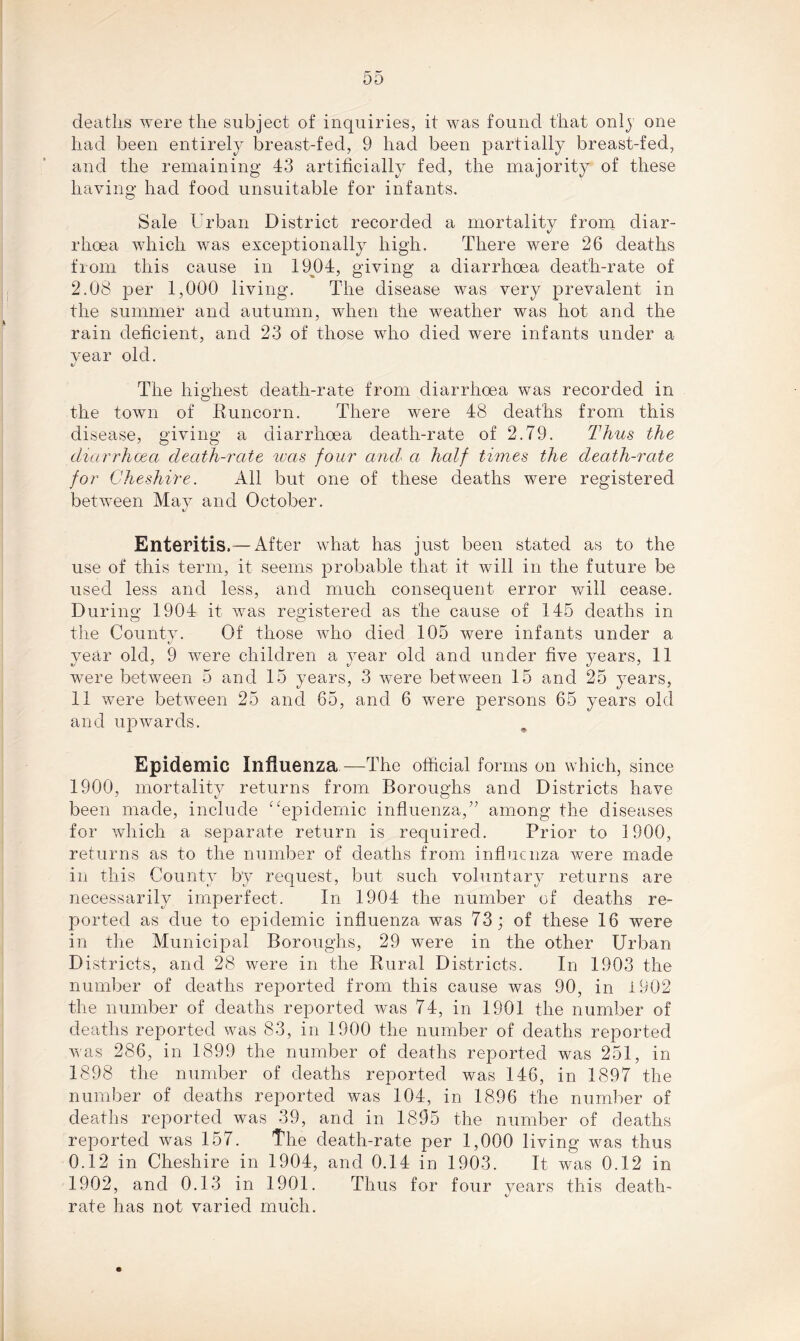 deaths were the subject of inquiries, it was found that onl) one had been entirely breast-fed, 9 had been partially breast-fed, and the remaining 43 artificially fed, the majority of these having had food unsuitable for infants. Sale Urban District recorded a mortality from diar- rhoea which was exceptionally high. There were 26 deaths from this cause in 1904, giving a diarrhoea death-rate of 2.08 per 1,000 living. The disease was very prevalent in the summer and autumn, when the weather was hot and the rain deficient, and 23 of those who died were infants under a vear old. v The highest death-rate from diarrhoea was recorded in the town of Runcorn. There were 48 deaths from this disease, giving a diarrhoea death-rate of 2.79. Thus the diarrhoea death-rate was four and a half times the death-rate for Cheshire. All but one of these deaths were registered between May and October. «/ Enteritis.—After what has just been stated as to the use of this term, it seems probable that it will in the future be used less and less, and much consequent error will cease. During 1904 it was registered as the cause of 145 deaths in the County. Of those who died 105 were infants under a year old, 9 were children a year old and under five years, 11 were between 5 and 15 years, 3 were between 15 and 25 years, 11 were between 25 and 65, and 6 were persons 65 years old and upwards. Epidemic Influenza—The official forms on which, since 1900, mortality returns from Boroughs and Districts have been made, include “epidemic influenza,” among the diseases for which a separate return is required. Prior to 1900, returns as to the number of deaths from influenza were made in this County by request, but such voluntary returns are necessarily imperfect. In 1904 the number of deaths re- ported as due to epidemic influenza was 73; of these 16 were in the Municipal Boroughs, 29 were in the other Urban Districts, and 28 were in the Rural Districts. In 1903 the number of deaths reported from this cause was 90, in 1902 the number of deaths reported was 74, in 1901 the number of deaths reported was 83, in 1900 the number of deaths reported was 286, in 1899 the number of deaths reported was 251, in 1898 the number of deaths reported was 146, in 1897 the number of deaths reported was 104, in 1896 the number of deaths reported was 39, and in 1895 the number of deaths reported was 157. The death-rate per 1,000 living was thus 0.12 in Cheshire in 1904, and 0.14 in 1903. It was 0.12 in 1902, and 0.13 in 1901. Thus for four years this death- rate has not varied much.