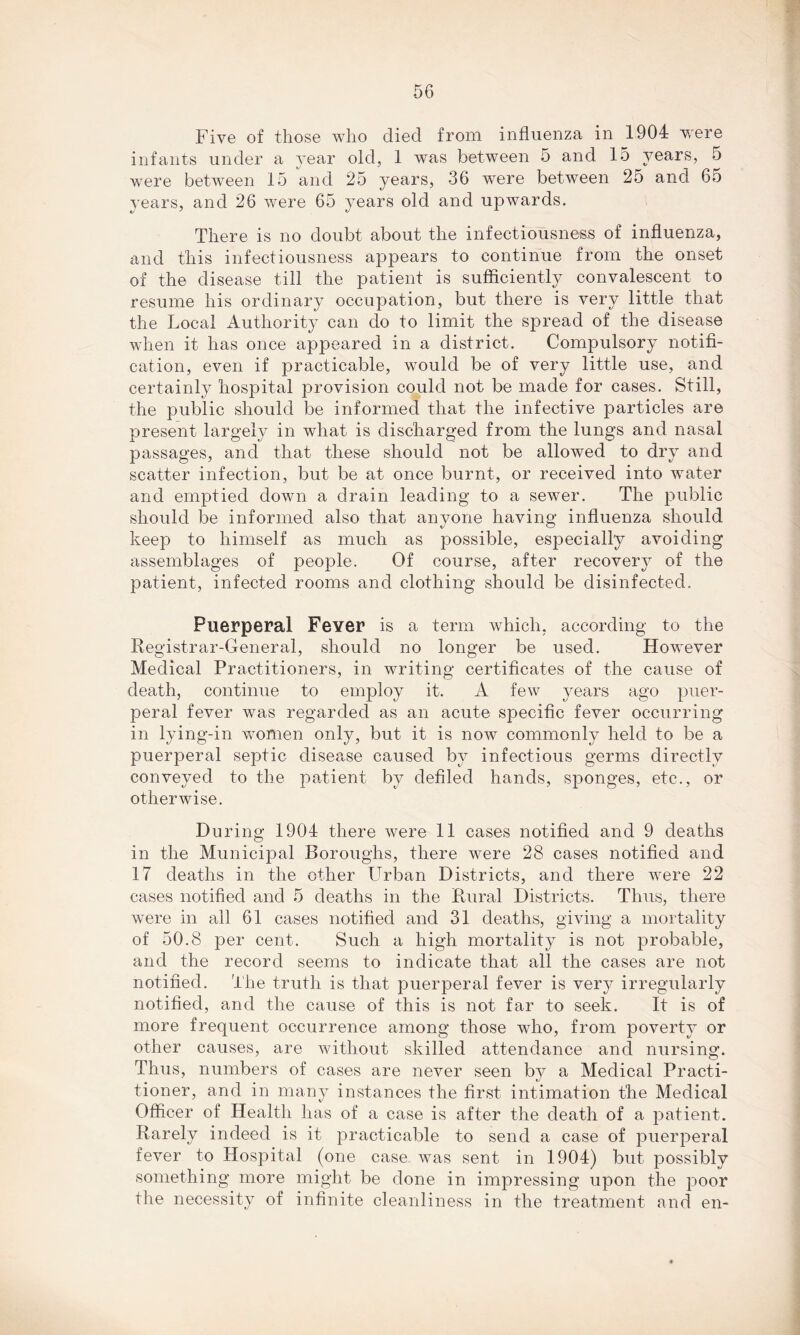 Five of those who died from influenza in 1904 -were infants under a year old, 1 was between 5 and 15 years, 5 were between 15 and 25 years, 36 were between 25 and 65 years, and 26 were 65 years old and upwards. There is no doubt about the infectiousness of influenza, and this infectiousness appears to continue from the onset of the disease till the patient is sufficiently convalescent to resume his ordinary occupation, but there is very little that the Local Authority can do to limit the spread of the disease when it has once appeared in a district. Compulsory notifi- cation, even if practicable, would be of very little use, and certainly hospital provision could not be made for cases. Still, the public should be informed that the infective particles are present largely in what is discharged from the lungs and nasal passages, and that these should not be allowed to dry and scatter infection, but be at once burnt, or received into water and emptied down a drain leading to a sewer. The public should be informed also that anyone having influenza should keep to himself as much as possible, especially avoiding assemblages of people. Of course, after recovery of the patient, infected rooms and clothing should be disinfected. Puerperal Fever is a term which, according to the Registrar-General, should no longer be used. However Medical Practitioners, in writing certificates of the cause of death, continue to employ it. A few years ago puer- peral fever was regarded as an acute specific fever occurring in lying-in women only, but it is now commonty held to be a puerperal septic disease caused by infectious germs directly conveyed to the patient by defiled hands, sponges, etc., or otherwise. During 1904 there were 11 cases notified and 9 deaths in the Municipal Boroughs, there were 28 cases notified and 17 deaths in the other Urban Districts, and there were 22 cases notified and 5 deaths in the Rural Districts. Thus, there were in all 61 cases notified and 31 deaths, giving a mortality of 50.8 per cent. Such a high mortality is not probable, and the record seems to indicate that all the cases are not notified. The truth is that puerperal fever is very irregularly notified, and the cause of this is not far to seek. It is of more frequent occurrence among those who, from poverty or other causes, are without skilled attendance and nursing. Thus, numbers of cases are never seen by a Medical Practi- tioner, and in many instances the first intimation the Medical Officer of Health has of a case is after the death of a patient. Rarely indeed is it practicable to send a case of puerperal fever to Hospital (one case was sent in 1904) but possibly something more might be done in impressing upon the poor the necessity of infinite cleanliness in the treatment and en-