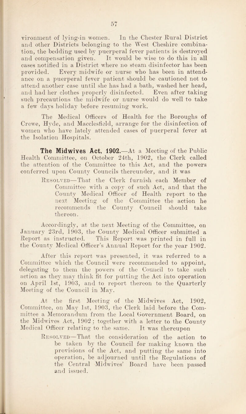 vironment of lying-in women. In the Chester Rural District and other Districts belonging to the West Cheshire combina- tion, the bedding used by puerperal fever patients is destroyed and compensation given. It would be wise to do this in all cases notified in a District where no steam disinfector has been provided. Every midwife or nurse who has been in attend- ance on a puerperal fever patient should be cautioned not to attend another case until she has had a bath, washed her head, and had her clothes properly disinfected. Even after taking such precautions the midwife or nurse would do well to take a few days holiday before resuming work. The Medical Officers of Health for the Boroughs of Crewe, Hyde, and Macclesfield, arrange for the disinfection of women who have lately attended cases of puerperal fever at the Isolation Hospitals. The Midwives Act, 1902.—At a Meeting of the Public Health Committee, on October 24th, 1902, the Clerk called the attention of the Committee to this Act, and the powers conferred upon County Councils thereunder, and it was Resolved—That the Clerk furnish each Member of Committee with a copy of such Act, and that the County Medical Officer of Health report to the next Meeting of the Committee the action he recommends the County Council should take thereon. Accordingly, at the next Meeting of the Committee, on January 23rd, 1903, the County Medical Officer submitted a Report as instructed. This Report was printed in full in the County Medical Officer’s Annual Report for the year 1902. After this report was presented, it was referred to a Committee which the Council were recommended to appoint, delegating to them the powers of the Council to take such action as they may think fit for putting the Act into operation on April 1st, 1903, and to report thereon to the Quarterly Meeting of the Council in May. At the first Meeting of the Midwives Act, 1902, Committee, on May 1st, 1903, the Clerk laid before the Com- mittee a Memorandum from the Local Government Board, on the Midwives Act, 1902; together with a letter to the County Medical Officer relating to the same. It was thereupon Resolved—That the consideration of the action to be taken by the Council for making known the provisions of the Act, and putting the same into operation, be adjourned until the Regulations of the Central Midwives’ Board have been passed and issued.