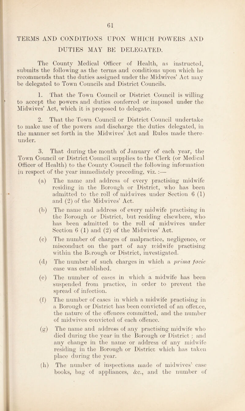 TERMS AND CONDITIONS UPON WHICH POWERS AND DUTIES MAY BE DELEGATED. The County Medical Officer of Health, as instructed, submits the following as the terms and conditions upon which he recommends that the duties assigned under the Midwives’ Act may be delegated to Town Councils and District Councils. 1. That the Town Council or District Council is willing to accept the powers and duties conferred or imposed under the Midwives’ Act, which it is proposed to delegate. 2. That the Town Council or District Council undertake to make use of the powers and discharge the duties delegated, in the manner set forth in the Midwives’ Act and Rules made there- under. 3. That during the month of January of each year, the Town Council or District Council supplies to the Clerk (or Medical Officer of Health) to the County Council the following information in respect of the year immediately preceding, viz. :— (a) The name and address of every practising midwife residing in the Borough or District, who has been admitted to the roll of midwives under Section 6 (1) and (2) of the Midwives’ Act. (b) The name and address of every midwife practising in the Borough or District, but residing elsewhere, who has been admitted to the roll of mid wives under Section 6 (1) and (2) of the Mid wives’ Act. (c) The number of charges of malpractice, negligence, or misconduct on the part of any midwife practising within the Borough or District, investigated. (d) The number of such charges in which a prima facie case was established. (e) The number of cases in which a midwife has been suspended from practice, in order to prevent the spread of infection. (f) The number of cases in which a midwife practising in a Borough or District has been convicted of an offence, the nature of the offences committed, and the number of midwives convicted of each offence. (g) The name and address of any practising midwife who died during the year in the Borough or District; and any change in the name or address of any midwife residing in the Borough or District: which has taken place during the year. (h) The number of inspections made of midwives’ case books, bag of appliances, &c., and the number of