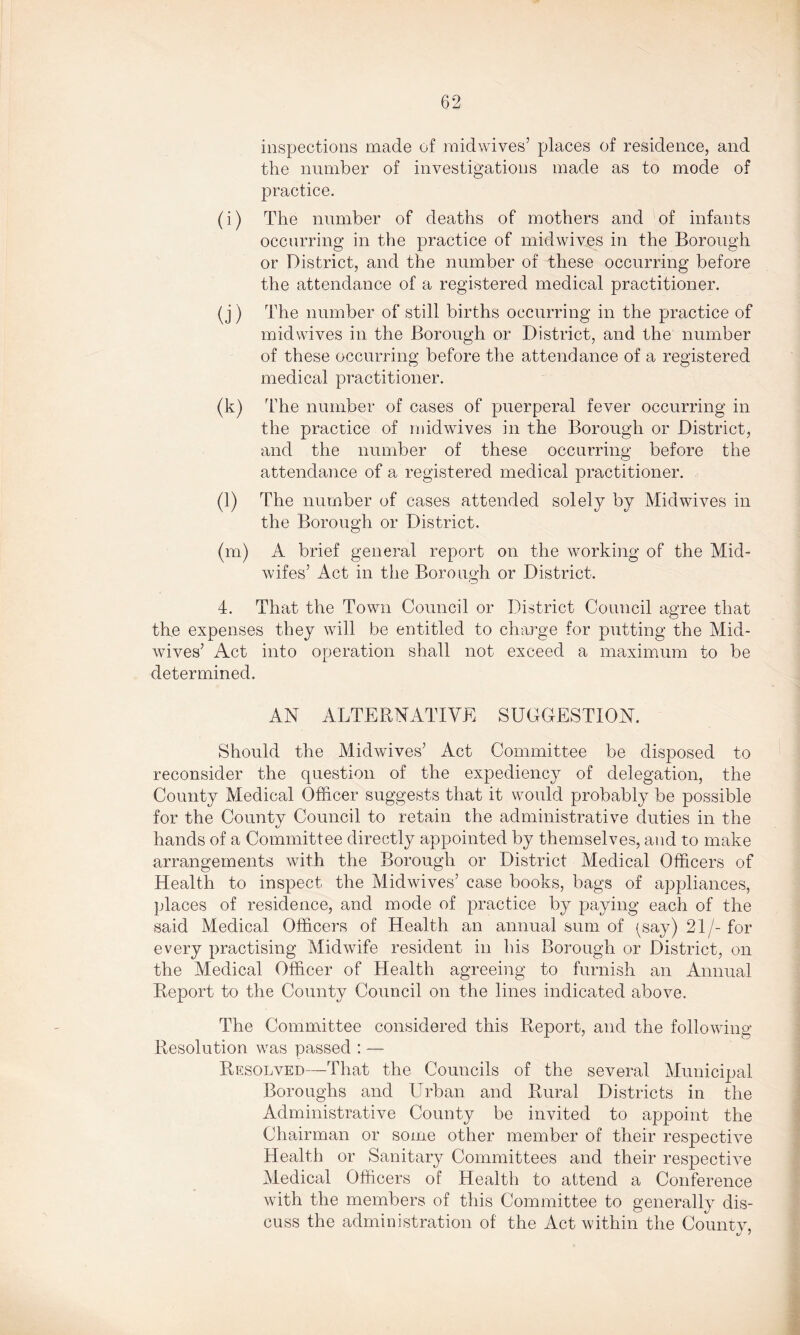 inspections made of midwives’ places of residence, and the number of investigations made as to mode of practice. (i) The number of deaths of mothers and of infants occurring in the practice of midwives in the Borough or District, and the number of these occurring before the attendance of a registered medical practitioner. (j) The number of still births occurring in the practice of midwives in the Borough or District, and the number of these occurring before the attendance of a registered medical practitioner. (k) The number of cases of puerperal fever occurring in the practice of midwives in the Borough or District, and the number of these occurring before the attendance of a registered medical practitioner. (l) The number of cases attended solely by Mid wives in the Borough or District. (m) A brief general report on the working of the Mid- wifes’ Act in the Borough or District. 4. That the Town Council or District Council agree that the expenses they will be entitled to charge for putting the Mid- wives’ Act into operation shall not exceed a maximum to be determined. AN ALTERNATIVE SUGGESTION. Should the Midwives’ Act Committee be disposed to reconsider the question of the expediency of delegation, the County Medical Officer suggests that it would probably be possible for the County Council to retain the administrative duties in the hands of a Committee directly appointed by themselves, and to make arrangements with the Borough or District Medical Officers of Health to inspect the Midwives’ case books, bags of appliances, places of residence, and mode of practice by paying each of the said Medical Officers of Health an annual sum of (say) 21/-for every practising Midwife resident in his Borough or District, on the Medical Officer of Health agreeing to furnish an Annual Report to the County Council on the lines indicated above. The Committee considered this Report, and the following Resolution was passed : — Resolved—That the Councils of the several Municipal Boroughs and Urban and Rural Districts in the Administrative County be invited to appoint the Chairman or some other member of their respective Health or Sanitary Committees and their respective Medical Officers of Health to attend a Conference with the members of this Committee to generally dis- cuss the administration of the Act within the County,