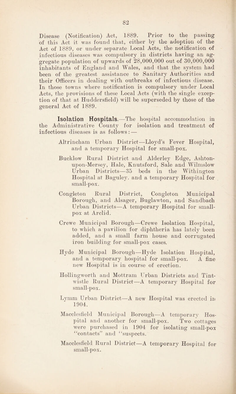 Disease (Notification) Act, 1889. Prior to the passing of this Act it was found that, either by the adoption of the Act of 1889, or under separate Local Acts, the notification of infectious diseases was compulsory in districts having an ag- gregate population of upwards of 28,000,000 out of 30,000,000 inhabitants of England and Wales, and that the system had been of the greatest assistance to Sanitary Authorities and their Officers in dealing with outbreaks of infectious disease. In those towns where notification is compulsory under Local Acts, the provisions of these Local Acts (with the single excep- tion of that at Huddersfield) will be superseded by those of the general Act of 1889. Isolation Hospitals.—The hospital accommodation in the Administrative County for isolation and treatment of infectious diseases is as follows: — Altrincham Urban District—Lloyd’s Fever Hospital, and a temporary Hospital for small-pox. Bueldow Rural District and Alderley Edge, Ashton- upon-Mersey, Hale, Knutsford, Sale and Wilmslow Urban Districts—35 beds in the Withington Hospital at Baguley. and a temporary Hospital for small-pox. Congleton Rural District, Congleton Municipal Borough, and Alsager, Buglawton, and Sandbach Urban Districts—A temporary Hospital for small- pox at Arclid. Crewe Municipal Borough—Crewe Isolation Hospital, to which a pavilion for diphtheria has lately been added, and a small farm house and corrugated iron building for small-pox cases. Hyde Municipal Borough—Hyde Isolation Hospital, and a temporary hospital for small-pox. A fine new Hospital is in course of erection. Hollingworth and Mottram Urban Districts and Tint- wistle Rural District—A temporary Hospital for small-pox. Lymm Urban District—A new Hospital was erected in 1904. Macclesfield Municipal Borough—A temporary Hos- pital and another for small-pox. Two cottages were purchased in 1904 for isolating small-pox “contacts” and “suspects. Macclesfield Rural District—A temporary Hospital for small-pox.