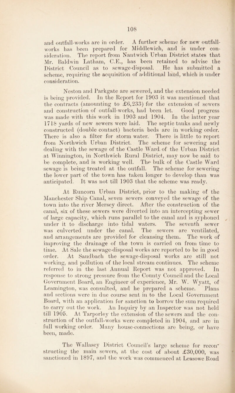 and outfall-works are in order. A further scheme for new outfall- works has been prepared for Middlewich, and is under con- sideration. The report from Nantwich Urban District states that Mr. Baldwin Latham, C.E., has been retained to advise the District Council as to sewage-disposal. He has submitted a scheme, requiring the acquisition of additional land, which is under consideration. Neston and Parkgate are sewered, and the extension needed is being provided. In the Report for 1903 it was mentioned that the contracts (amounting to .£6,233) for the extension of sewers and construction of outfall-works, had been let. Good progress was made with this work in 1903 and 1904. In the latter year 1718 yards of new sewers were laid. The septic tanks and newly constructed (double contact) bacteria beds are in working order. There is also a filter for storm water. There is little to report from North'wich Urban District. The scheme for sewering and dealing with the sewage of the Castle Ward, of the Urban District at Winnington, in North wich Rural District, may now be said to be complete, and is working well. The bulk of the Castle Ward sewage is being treated at the outfall. The scheme for sewering the lower part of the town has taken longer to develop than was anticipated. It was not till 1903 that the scheme was ready. At Runcorn Urban District, prior to the making of the Manchester Ship Canal, seven sewers conveyed the sewage of the town into the river Mersey direct. After the construction of the canal, six of these sewers were diverted into an intercepting sewer of large capacity, which runs parallel to the canal and is syphoned under it to discharge into tidal waters. The seventh sewer was culverted under the canal. The sewers are ventilated, and arrangements are provided for cleansing them. The work of improving the drainage of the town is carried on from time to time. At Sale the sewage-disposal works are reported to be in good order. At Sandbach the sewage-disposal works are still not working, and pollution of the local stream continues. The scheme referred to in the last Annual Report was not approved. In response to strong pressure from the County Council and the Local Government Board, an Engineer of experience, Mr. W. Wyatt, of Leamington, was consulted, and he prepared a scheme. Plans and sections were in due course sent in to the Local Government Board, with an application for sanction to borrow the sum required to carry out the work. An Inquiry by an Inspector was not held till 1905. At Tarporley the extension of the sewers and the con- struction of the outfall-works were completed in 1904, and are in full working order. Many house-connections are being, or have been, made. The W allasey District Council’s large scheme for recon structing the main sewers, at the cost of about £30,000, was sanctioned in 1897, and the work was commenced at Leasowe Road