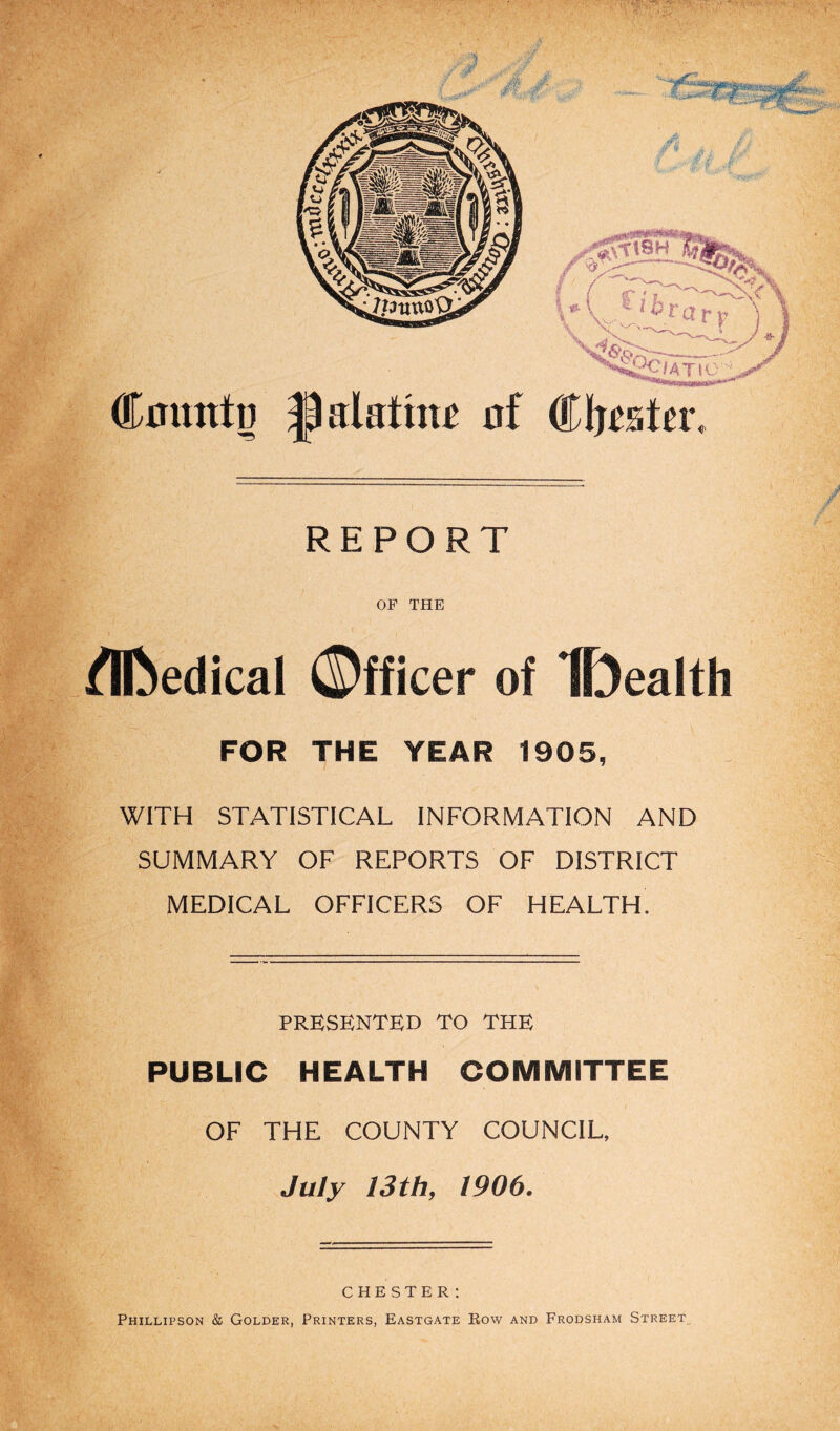 Couttto T5 ^alattm of Cluster, REPORT OF THE /Bbedical ©fficer of IDealth FOR THE YEAR 1905, WITH STATISTICAL INFORMATION AND SUMMARY OF REPORTS OF DISTRICT MEDICAL OFFICERS OF HEALTH. PRESENTED TO THE PUBLIC HEALTH COMMITTEE OF THE COUNTY COUNCIL, July 13th, 1906. CHESTER: Phillipson & Golder, Printers, Eastgate Row and Frodsham Street