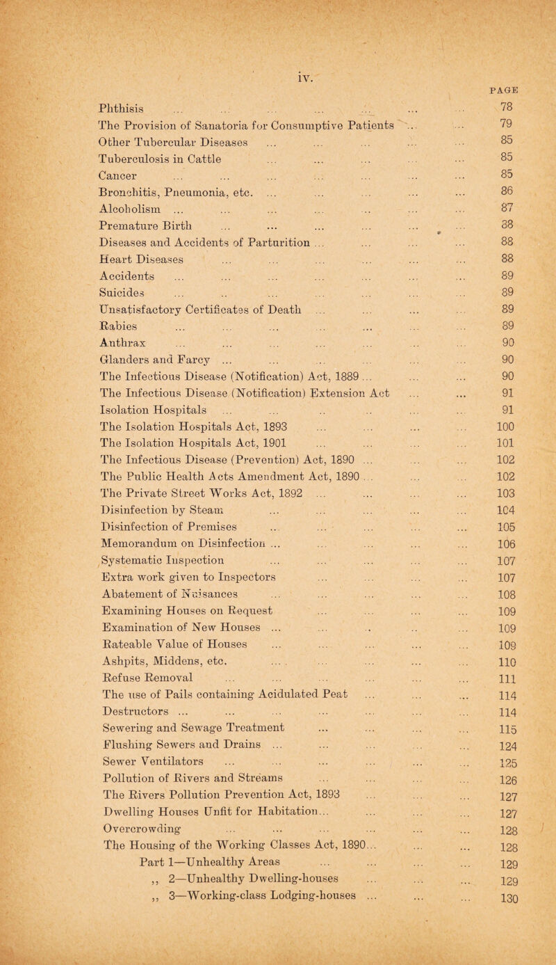 PAGE Phthisis ... ... ... ... ... ... 78 The Provision of Sanatoria for Consumptive Patients ... •• 79 Other Tubercular Diseases ... ... ... ... ■■ 85 Tuberculosis in Cattle ... ... ... ... 85 Cancer ... ... ... ... ... ... ... 85 Bronchitis, Pneumonia, etc. ... ... ... ... ... 86 Alcoholism ... ... ... ... .. ... ... 87 Premature Birth ... ... ... ... ... ... 38 9 Diseases and Accidents of Parturition ... ... ... ... 88 Heart Diseases ... ... ... ... ... ... 88 Accidents ... ... ... ... ... ... ... 89 Suicides ... .. ... ... ... ... .. 89 Unsatisfactory Certificates of Death ... ... ... ... 89 Rabies ... ... ... ... ... ... ... 89 Anthrax ... ... ... ... ... ... 90 Glanders and Farcy ... ... ... ... ... . 90 The Infectious Disease (Notification) Act, 1889 ... ... ... 90 The Infectious Disease (Notification) Extension Act ... ... 91 Isolation Hospitals ... ... .. .. ... .. 91 The Isolation Hospitals Act, 1893 ... ... ... ... 100 The Isolation Hospitals Act, 1901 ... ... ... . 101 The Infectious Disease (Prevention) Act, 1890 ... 102 The Public Health Acts Amendment Act, 1890 . ... . 102 The Private Street Works Act, 1892 ... ... ... ... 103 Disinfection by Steam ... ... ... ... ... 1C4 Disinfection of Premises ... ... ... ... ... 105 Memorandum on Disinfection ... ... ... ... ... 106 Systematic Inspection ... ... ... ... ... 107 Extra work given to Inspectors ... ... ... ... 107 Abatement of Nuisances ... ... ... ... ... 108 Examining Houses on Request ... ... ... ... 109 Examination of New Houses ... ... .. .. ... 109 Rateable Value of Houses ... ... ... ... ... 109 Ashpits, Middens, etc. ... ... ... ... ... 110 Refuse Removal ... ... ... ... ... ... m The use of Pails containing Acidulated Peat ... ... ... 114 Destructors ... ... ... ... ... ... ... 114 Sewering and Sewage Treatment ... ... ... ... 115 Flushing Sewers and Drains ... ... ... . ... 124 Sewer Ventilators ... ... ... ... ... ... 125 Pollution of Rivers and Streams ... ... ... ... 126 The Rivers Pollution Prevention Act, 1893 ... ... ... 127 Dwelling Houses Unfit for Habitation... ... ... ... 427 Overcrowding ... ... ... ... ... ... 128 The Housing of the Working Classes Act, 1890... ... ... 123 Part 1—Unhealthy Areas ... ... ... ... 129 ,, 2—Unhealthy Dwelling-houses ... ... ... 129 ,, 3—Working-class Lodging-houses ... ... ... 13Q