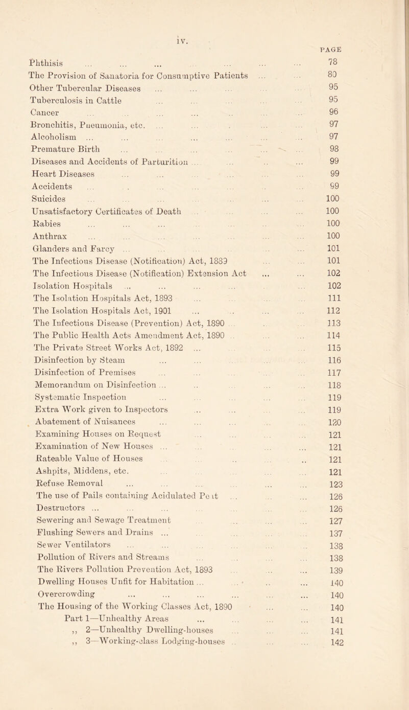 PAGE Phthisis 78 The Provision of Sanatoria for Consumptive Patients ... 80 Other Tubercular Diseases ... ... ... 95 Tuberculosis in Cattle .. 95 Cancer ... ... ... .. .. 96 Bronchitis, Pneumonia, etc. .. ... . .. 97 Alcoholism ... ... ... ... ... ... .. 97 Premature Birth ... ... ... ... ... 98 Diseases and Accidents of Parturition .. ... .. ... 99 Heart Diseases ... ... . 99 Accidents ... . . 99 Suicides ... ... .. 100 Unsatisfactory Certificates of Death ... ... 100 Babies ... ... ... ... 100 Anthrax ... 100 Glanders and Farcy ... ... 101 The Infectious Disease (Notification) Act, 1889 ... ... 101 The Infectious Disease (Notification) Extension Act ... ... 102 Isolation Hospitals ... ... ... 102 The Isolation Hospitals Act, 1893 ... Ill The Isolation Hospitals Act, 1901 ... . ... 112 The Infectious Disease (Prevention) Act, 1890 113 The Public Health Acts Amendment Act, 1890 . 114 The Private Street Works Act, 1892 ... 115 Disinfection by Steam ... ... 116 Disinfection of Premises ... 117 Memorandum on Disinfection ... . 118 Systematic Inspection ... ... 119 Extra Work given to Inspectors ... .. 119 Abatement of Nuisances ... ... . . 120 Examining Houses on Request ... ... 121 Examination of New Houses ... ... ... ... 121 Rateable Value of Houses .. ... 121 Ashpits, Middens, etc. . 121 Refuse Removal ... ... ... ... ... 123 The use of Pails containing Acidulated Pe it ... ... 126 Destructors ... ... ... 126 Sewering and Sewage Treatment ... ... 127 Flushing Sewers and Drains ... 137 Sewer Ventilators ... ... 138 Pollution of Rivers and Streams ... . ... 138 The Rivers Pollution Prevention Act, 1893 ... ... 139 Dwelling Houses Unfit for Habitation ... ., ... 140 Overcrowding ... ... ... ... ... ... 140 The Housing of the Working Classes Act, 1890 ... ... 140 Part 1—Unhealthy Areas ... ... ... ... 141 ,, 2—Unhealthy Dwelling-houses ... ... 141 ,, 3—Working-class Lodging-houses ... 142