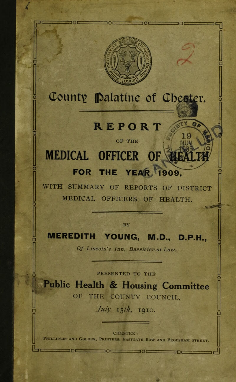 i noc not ]□[ w V □ 5 dount^ palatine of Cbe r. 5 & ^ r MEDICAL OFFICER OF FOR THE YEA6.M90^ WITH SUMMARY OF REPORTS OF DISTRICT MEDICAL OFFICERS OF HEALTH. BY MEREDITH YOUNG, M.D., D.P.H., Of Lincoln's Inn, Barrister-at-Law. O PRESENTED TO THE Public Health & Housing Committee OF THE COUNTY COUNCIL, /u/jy 15M, 1910. □ CHESTER ; Phillipson and Colder, Printers, Eastgate Row and Frodsham Street. □ DC not iDt 3DC