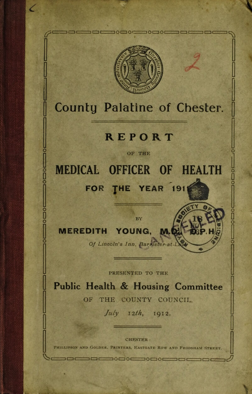 OCZIOCZZ I0C30C OF THE MEDICAL OFFICER OF HEALTH o FOR JHE YEAR BY MEREDITH YOUNG, Q/l. Of Lincoln's Inn, ar riste r-at- O PRESENTED TO THE Public Health & Housing Committee OF THE COUNTY COUNCIL, July 12th, 1912. CHESTER : Phillipson and Colder. Printers, Eastgate Row and Prodsham Street. IQ 1 1 C=I 1=101=101= iocziol lacziDacrr]^ ini—inr- ini—in