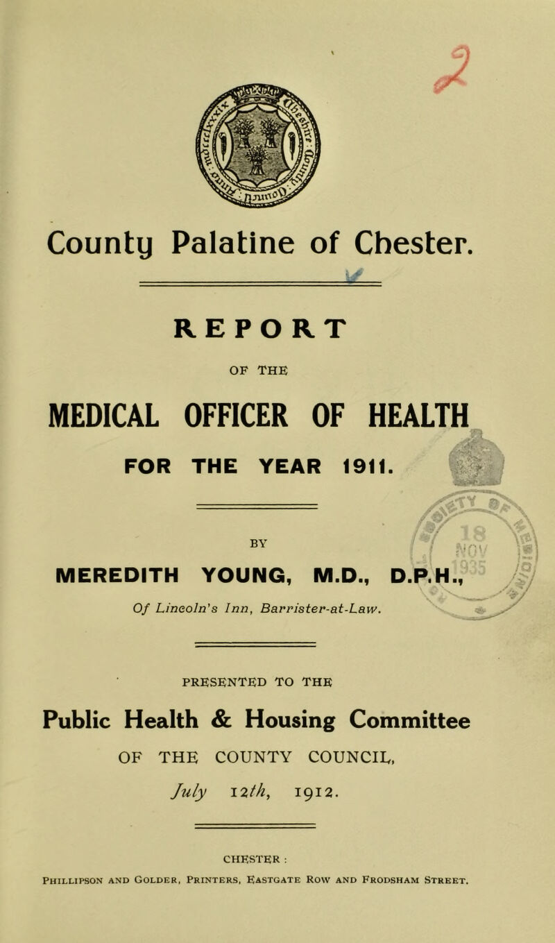 REPORT OF THE MEDICAL OFFICER OF HEALTH FOR THE YEAR 1911. MEREDITH BY YOUNG, M.D., Of Lincoln’s Inn, Barrister-at-Law. PRESENTED TO THE Public Health & Housing Committee OF THE COUNTY COUNCIE, July 12th, 1912. CHESTER. Phillipson and Golder, Printers, Eastgate Row and Frodsham Street.