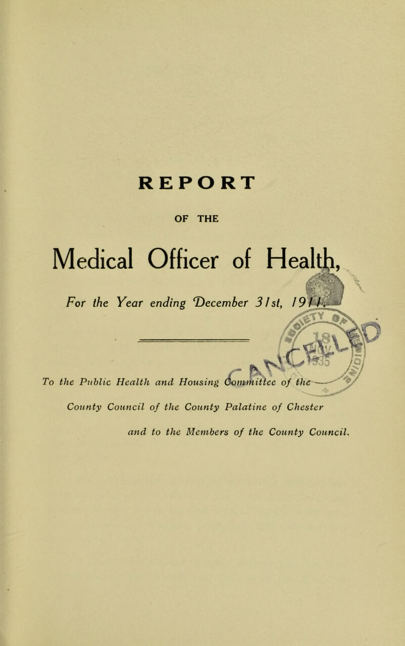 OF THE Medical Officer of Heal For the Year ending December 31st, 19 - tK To the Public Health and Housing Som-mittee of County Council of the County Palatine of Chester and to the Members of the County Council.