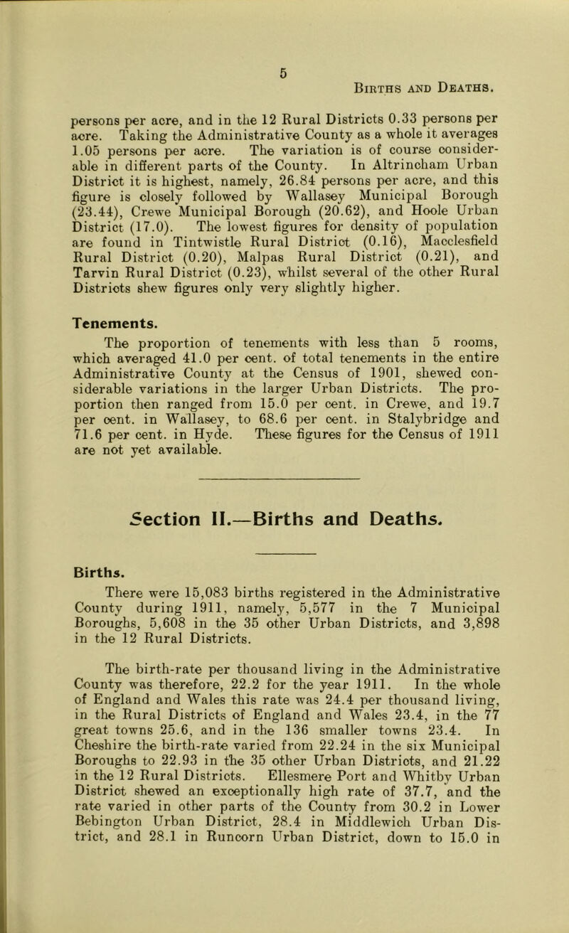 Births and Deaths. persons per acre, and in the 12 Rural Districts 0.33 persons per acre. Taking the Administrative County as a whole it averages 1.05 persons per acre. The variation is of course consider- able in different parts of the County. In Altrincham Urban District it is highest, namely, 26.84 persons per acre, and this figure is closely followed by Wallasey Municipal Borough (23.44), Crewe Municipal Borough (20.62), and Hoole Urban District (17.0). The lowest figures for density of population are found in Tintwistle Rural District (0.16), Macclesfield Rural District (0.20), Malpas Rural District (0.21), and Tarvin Rural District (0.23), whilst several of the other Rural Districts shew figures only very slightly higher. Tenements. The proportion of tenements with less than 5 rooms, which averaged 41.0 per oent. of total tenements in the entire Administrative County at the Census of 1901, shewed con- siderable variations in the larger Urban Districts. The pro- portion then ranged from 15.0 per cent, in Crewe, and 19.7 per oent. in Wallasey, to 68.6 per cent, in Stalybridge and 71.6 per cent, in Hyde. These figures for the Census of 1911 are not yet available. Section II.—Births and Deaths. Births. There were 15,083 births registered in the Administrative County during 1911, namely, 5,577 in the 7 Municipal Boroughs, 5,608 in the 35 other Urban Districts, and 3,898 in the 12 Rural Districts. The birth-rate per thousand living in the Administrative County was therefore, 22.2 for the year 1911. In the whole of England and Wales this rate was 24.4 per thousand living, in the Rural Districts of England and Wales 23.4, in the 77 great towns 25.6, and in the 136 smaller towns 23.4. In Cheshire the birth-rate varied from 22.24 in the six Municipal Boroughs to 22.93 in the 35 other Urban Districts, and 21.22 in the 12 Rural Districts. Ellesmere Port and Whitby Urban District shewed an exceptionally high rate of 37.7, and the rate varied in other parts of the County from 30.2 in Lower Bebington Urban District, 28.4 in Middlewich Urban Dis- trict, and 28.1 in Runcorn Urban District, down to 15.0 in