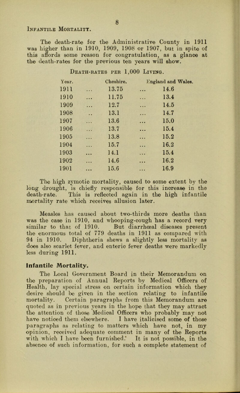 The death-rate for the Administrative County in 1911 was higher than in 1910, 1909, 1908 or 1907, but in spite of this affords some reason for congratulation, as a glance at the death-rates for the previous ten years will show. Death-rates per 1,000 Living. Year. Cheshire. England and Wales. 1911 13.75 14.6 1910 11.75 13.4 1909 12.7 14.5 1908 13.1 14.7 1907 13.6 15.0 1906 13.7 15.4 1905 13.8 15.2 1904 15.7 16.2 1903 14.1 15.4 1902 14.6 16.2 1901 15.6 16.9 The high zymotic mortality, caused to some extent by the long drought, is chiefly responsible for this increase in the death-rate. This is reflected again in the high infantile mortality rate which receives allusion later. Measles has caused about two-thirds more deaths than was the case in 1910, and whooping-cough has a record very similar to that of 1910. But diarrhoeal diseases present the enormous total of 779 deaths in 1911 as compared with 94 in 1910. Diphtheria shews a slightly less mortality as does also scarlet fever, and enteric fever deaths were markedly less during 1911. Infantile Mortality. The Local Government Board in their Memorandum on the preparation of Annual Reports bv Medical Officers of Health, lay special stress on certain information which they desire should be given in the section relating to infantile mortality. Certain paragraphs from this Memorandum are quoted as in previous years in the hope that they may attract the attention of those Medical Officers who probably may not have noticed them elsewhere. I have italicised some of those paragraphs as relating to matters which have not, in my opinion, received adequate comment in many of the Reports with which I have been furnished.* It is not possible, in the absence of such information, for such a oomplete statement of