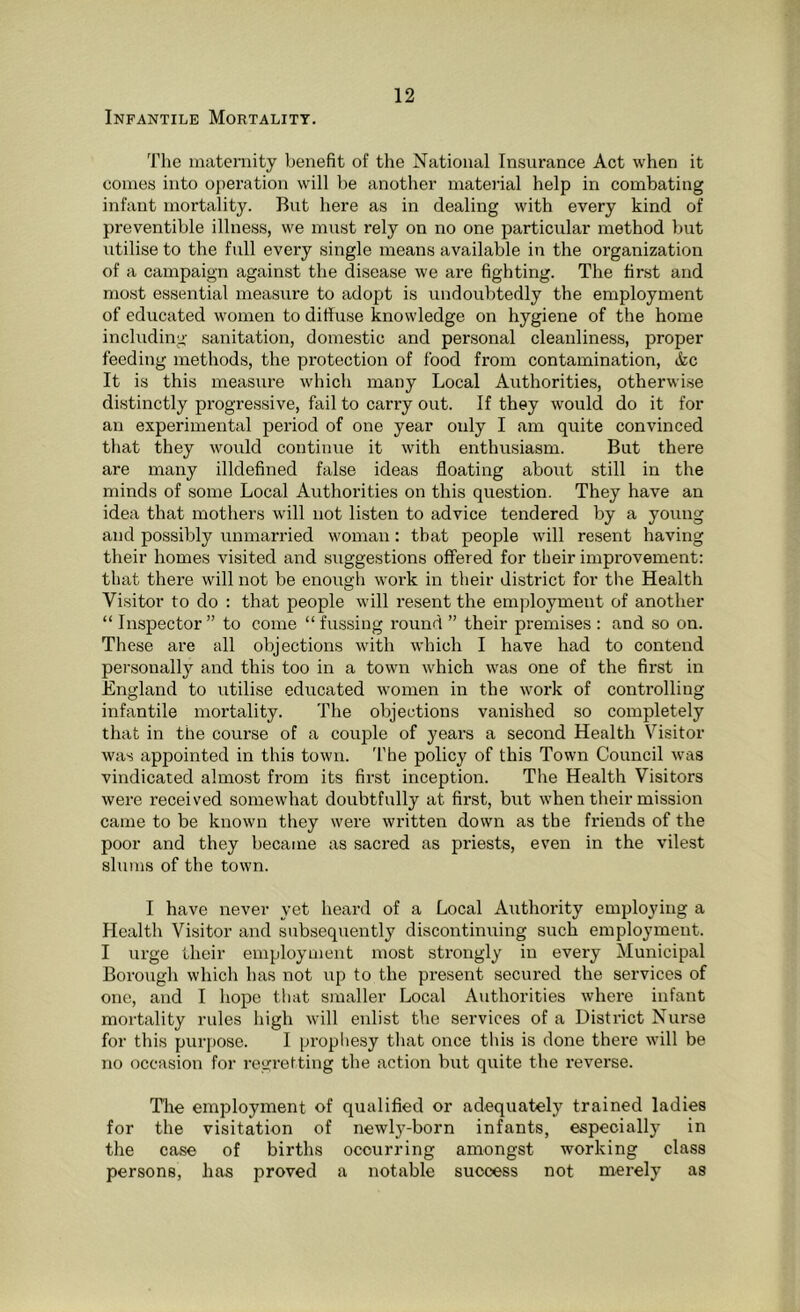 The maternity benefit of the National Insurance Act when it comes into operation will be another material help in combating infant mortality. But here as in dealing with every kind of preventible illness, we must rely on no one particular method but utilise to the full every single means available in the organization of a campaign against the disease we are fighting. The first and most essential measure to adopt is undoubtedly the employment of educated women to diffuse knowledge on hygiene of the home including sanitation, domestic and personal cleanliness, proper feeding methods, the protection of food from contamination, &c It is this measure which many Local Authorities, otherwise distinctly progressive, fail to carry out. If they would do it for an experimental period of one year only I am quite convinced that they would continue it with enthusiasm. But there are many illdefined false ideas floating about still in the minds of some Local Authorities on this question. They have an idea that mothers will not listen to advice tendered by a young and possibly unmarried woman: that people will resent having their homes visited and suggestions offered for their improvement: that there will not be enough work in their district for the Health Visitor to do : that people will resent the employment of another “ Inspector ” to come “ fussing round ” their premises : and so on. These are all objections with which I have had to contend personally and this too in a town which was one of the first in England to utilise educated women in the work of controlling infantile mortality. The objections vanished so completely that in the course of a couple of years a second Health Visitor was appointed in this town. The policy of this Town Council was vindicated almost from its first inception. The Health Visitors were received somewhat doubtfully at first, but when their mission came to be known they were written down as the friends of the poor and they became as sacred as priests, even in the vilest slums of the town. I have never yet heard of a Local Authority employing a Health Visitor and subsequently discontinuing such employment. I urge their employment most strongly in every Municipal Borough which has not up to the present secured the services of one, and I hope that smaller Local Authorities where infant mortality rules high will enlist the services of a District Nurse for this purpose. I prophesy that once this is done there will be no occasion for regretting the action but quite the reverse. The employment of qualified or adequately trained ladies for the visitation of newty-born infants, especially in the case of births occurring amongst working class persons, has proved a notable success not merely as