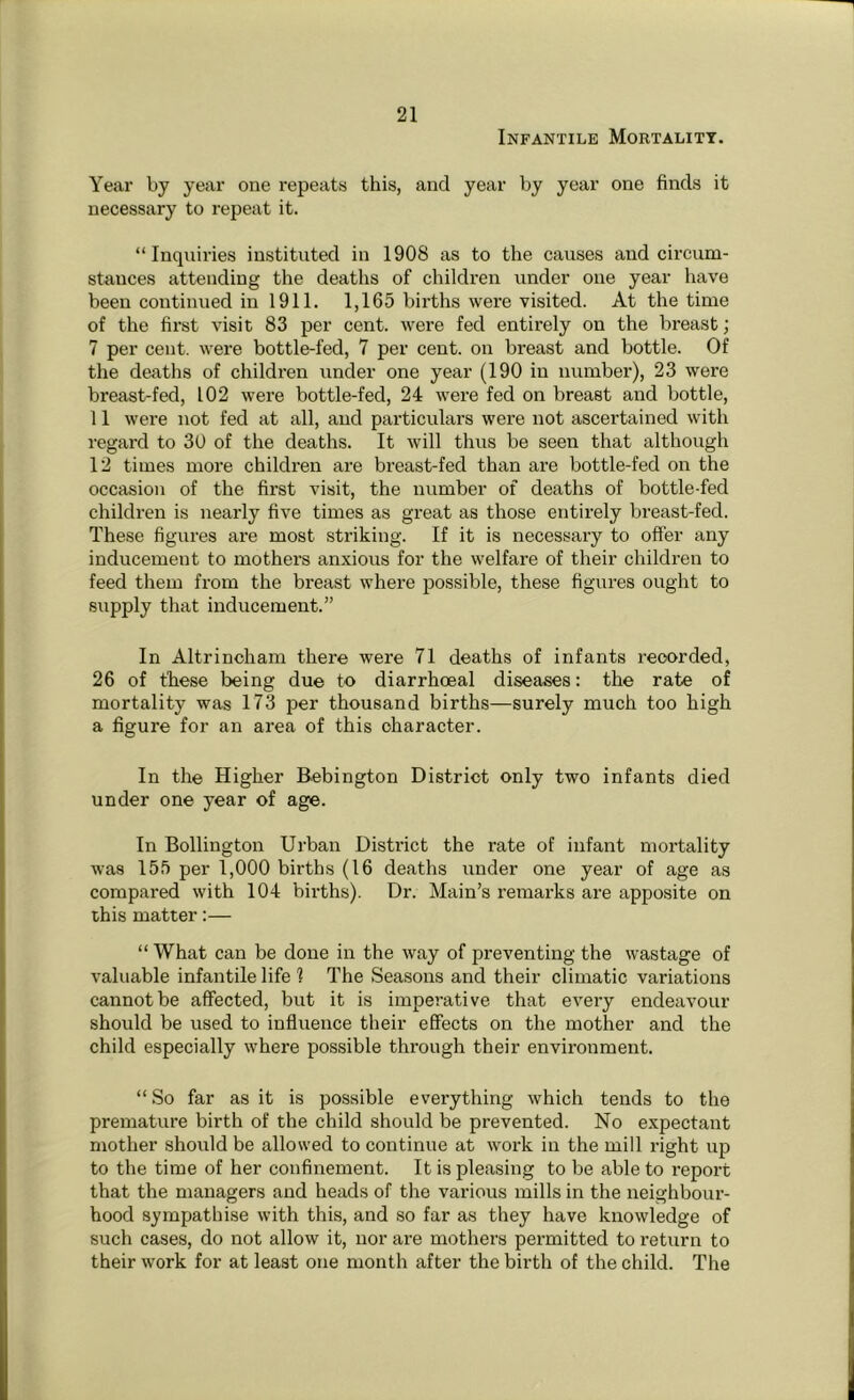 Infantile Mortality. Year by year one repeats this, and year by year one finds it necessary to repeat it. “Inquiries instituted in 1908 as to the causes and circum- stances attending the deaths of children under one year have been continued in 1911. 1,165 births were visited. At the time of the first visit 83 per cent, were fed entirely on the breast; 7 per cent, were bottle-fed, 7 per cent, on breast and bottle. Of the deaths of children under one year (190 in number), 23 were breast-fed, 102 were bottle-fed, 24 were fed on breast and bottle, 11 were not fed at all, and particulars were not ascertained with regard to 30 of the deaths. It will thus be seen that although 12 times more children are breast-fed than are bottle-fed on the occasion of the first visit, the number of deaths of bottle-fed children is nearly five times as great as those entirely breast-fed. These figures are most striking. If it is necessary to offer any inducement to mothers anxious for the welfare of their children to feed them from the breast where possible, these figures ought to supply that inducement.” In Altrincham there were 71 deaths of infants recorded, 26 of these being due to diarrhoeal diseases: the rate of mortality was 173 per thousand births—surely much too high a figure for an area of this character. In the Higher Bebington District only two infants died under one year of age. In Bollington Urban District the rate of infant mortality was 155 per 1,000 births (16 deaths under one year of age as compared with 104 births). Dr. Main’s remarks are apposite on this matter:— “ What can be done in the way of preventing the wastage of valuable infantile life 1 The Seasons and their climatic variations cannot be affected, but it is imperative that every endeavour should be used to influence their effects on the mother and the child especially where possible through their environment. “So far as it is possible everything which tends to the premature birth of the child should be prevented. No expectant mother should be allowed to continue at work in the mill right up to the time of her confinement. It is pleasing to be able to report that the managers and heads of the various mills in the neighbour- hood sympathise with this, and so far as they have knowledge of such cases, do not allow it, nor are mothers permitted to return to their work for at least one month after the birth of the child. The