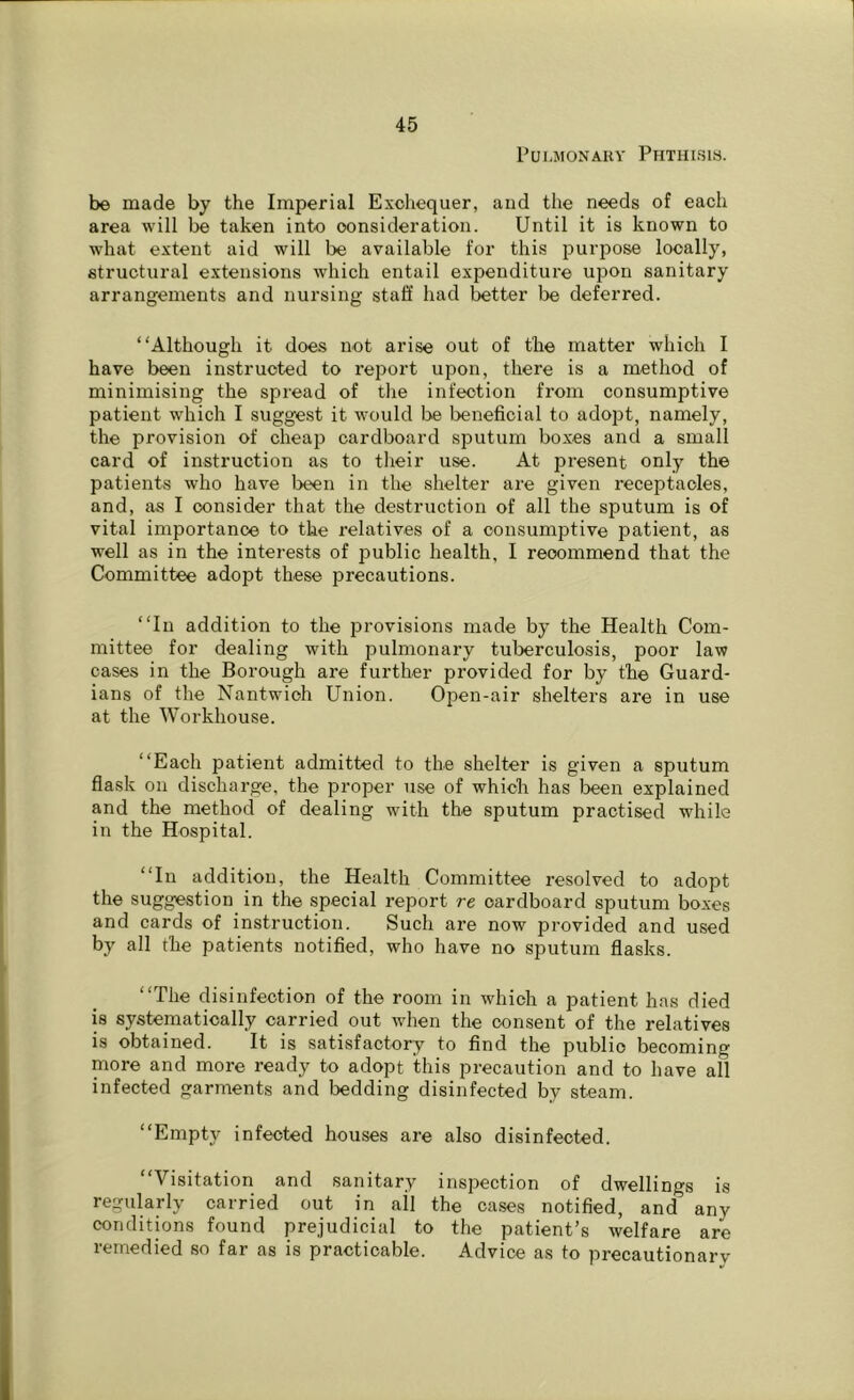 Pulmonary Phthisis. be made by the Imperial Exchequer, and the needs of each area will be taken into consideration. Until it is known to what extent aid will be available for this purpose locally, structural extensions which entail expenditure upon sanitary arrangements and nursing staff had better be deferred. “Although it does not arise out of the matter which I have been instructed to report upon, there is a method of minimising the spread of the infection from consumptive patient which I suggest it would be beneficial to adopt, namely, the provision of cheap cardboard sputum boxes and a small card of instruction as to their use. At present only the patients who have been in the shelter are given receptacles, and, as I consider that the destruction of all the sputum is of vital importance to the relatives of a consumptive patient, as well as in the interests of public health, I recommend that the Committee adopt these precautions. “In addition to the provisions made by the Health Com- mittee for dealing with pulmonary tuberculosis, poor law cases in the Borough are further provided for by the Guard- ians of the Nantwich Union. Open-air shelters are in use at the Workhouse. “Each patient admitted to the shelter is given a sputum flask on discharge, the proper use of which has been explained and the method of dealing with the sputum practised while in the Hospital. “In addition, the Health Committee resolved to adopt the suggestion in the special report re cardboard sputum boxes and cards of instruction. Such are now jorovided and used by all the patients notified, who have no sputum flasks. “The disinfection of the room in which a patient has died is systematically carried out when the consent of the relatives is obtained. It is satisfactory to find the public becoming more and more ready to adopt this precaution and to have all infected garments and bedding disinfected by steam. “Empty infected houses are also disinfected. “Visitation and sanitary inspection of dwellings is regularly carried out in all the cases notified, and^ any conditions found prejudicial to the patient’s welfare are remedied so far as is practicable. Advice as to precautionary