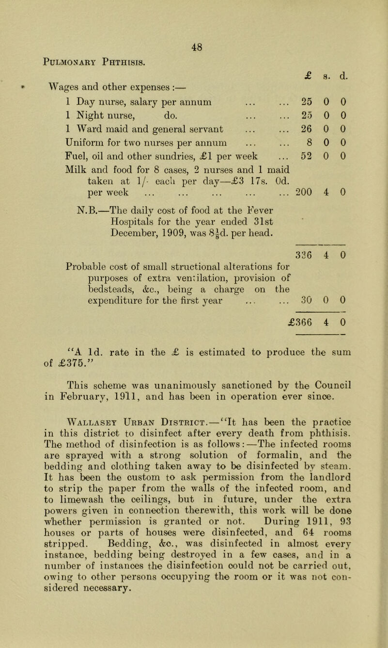 £ Wages and other expenses :— 1 Day nurse, salary per annum ... ... 25 1 Night nurse, do. ... ... 25 1 Ward maid and general servant ... ... 26 Uniform for two nurses per annum ... ... 8 Fuel, oil and other sundries, £1 per week ... 52 Milk and food for 8 cases, 2 nurses and 1 maid taken at 1/- each per day—£3 17s. Od. per week ... ... ... ... ... 200 N.B.—The dailv cost of food at the Fever Hospitals for the year ended 31st December, 1909, was 8^d. per head. s. d. 0 0 0 0 0 0 0 0 0 0 4 0 336 4 0 Probable cost of small structional alterations for purposes of extra ventilation, provision of bedsteads, &c., being a charge on the expenditure for the first year ... ... 30 0 0 £366 4 0 “A Id. rate in the £ is estimated to produce the sum of £375.” This scheme was unanimously sanctioned by the Council in February, 1911, and has been in operation ever since. Wallasey Urban District.—“It has been the practice in this district to disinfect after every death from phthisis. The method of disinfection is as follows:—The infected rooms are sprayed with a strong solution of formalin, and the bedding and clothing taken away to be disinfected bv steam. It has been the custom to ask permission from the landlord to strip the paper from the walls of the infected room, and to limewash the ceilings, but in future, under the extra powers given in connection therewith, this work will be done whether permission is granted or not. During 1911, 93 houses or parts of houses were disinfected, and 64 rooms stripped. Bedding, &o., was disinfected in almost every instance, bedding being destroyed in a few cases, and in a number of instances the disinfection oould not be carried out, owing to other persons occupying the room or it was not con- sidered necessary.